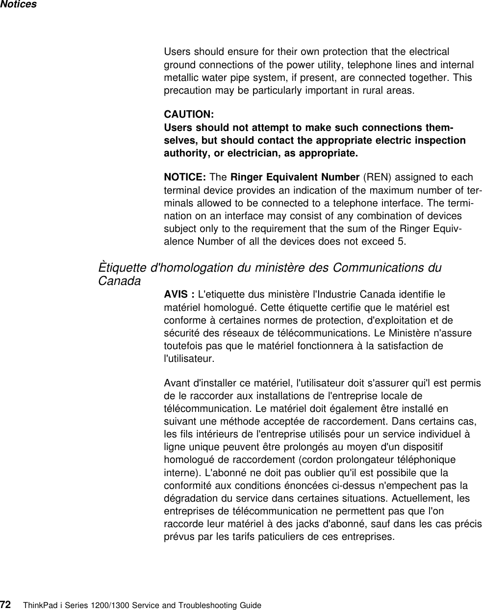 Notices Users should ensure for their own protection that the electricalground connections of the power utility, telephone lines and internalmetallic water pipe system, if present, are connected together. Thisprecaution may be particularly important in rural areas.CAUTION:Users should not attempt to make such connections them-selves, but should contact the appropriate electric inspectionauthority, or electrician, as appropriate.NOTICE: The Ringer Equivalent Number (REN) assigned to eachterminal device provides an indication of the maximum number of ter-minals allowed to be connected to a telephone interface. The termi-nation on an interface may consist of any combination of devicessubject only to the requirement that the sum of the Ringer Equiv-alence Number of all the devices does not exceed 5.Ètiquette d&apos;homologation du ministère des Communications duCanadaAVIS : L&apos;etiquette dus ministère l&apos;Industrie Canada identifie lematériel homologué. Cette étiquette certifie que le matériel estconforme à certaines normes de protection, d&apos;exploitation et desécurité des réseaux de télécommunications. Le Ministère n&apos;assuretoutefois pas que le matériel fonctionnera à la satisfaction del&apos;utilisateur.Avant d&apos;installer ce matériel, l&apos;utilisateur doit s&apos;assurer qui&apos;l est permisde le raccorder aux installations de l&apos;entreprise locale detélécommunication. Le matériel doit également être installé ensuivant une méthode acceptée de raccordement. Dans certains cas,les fils intérieurs de l&apos;entreprise utilisés pour un service individuel àligne unique peuvent être prolongés au moyen d&apos;un dispositifhomologué de raccordement (cordon prolongateur téléphoniqueinterne). L&apos;abonné ne doit pas oublier qu&apos;il est possibile que laconformité aux conditions énoncées ci-dessus n&apos;empechent pas ladégradation du service dans certaines situations. Actuellement, lesentreprises de télécommunication ne permettent pas que l&apos;onraccorde leur matériel à des jacks d&apos;abonné, sauf dans les cas précisprévus par les tarifs paticuliers de ces entreprises.72 ThinkPad i Series 1200/1300 Service and Troubleshooting Guide   