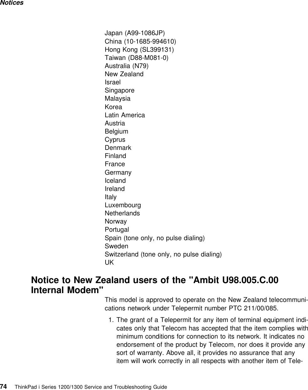 Notices Japan (A99-1086JP)China (10-1685-994610)Hong Kong (SL399131)Taiwan (D88-M081-0)Australia (N79)New ZealandIsraelSingaporeMalaysiaKoreaLatin AmericaAustriaBelgiumCyprusDenmarkFinlandFranceGermanyIcelandIrelandItalyLuxembourgNetherlandsNorwayPortugalSpain (tone only, no pulse dialing)SwedenSwitzerland (tone only, no pulse dialing)UKNotice to New Zealand users of the &quot;Ambit U98.005.C.00Internal Modem&quot;This model is approved to operate on the New Zealand telecommuni-cations network under Telepermit number PTC 211/00/085.1. The grant of a Telepermit for any item of terminal equipment indi-cates only that Telecom has accepted that the item complies withminimum conditions for connection to its network. It indicates noendorsement of the product by Telecom, nor does it provide anysort of warranty. Above all, it provides no assurance that anyitem will work correctly in all respects with another item of Tele-74 ThinkPad i Series 1200/1300 Service and Troubleshooting Guide   