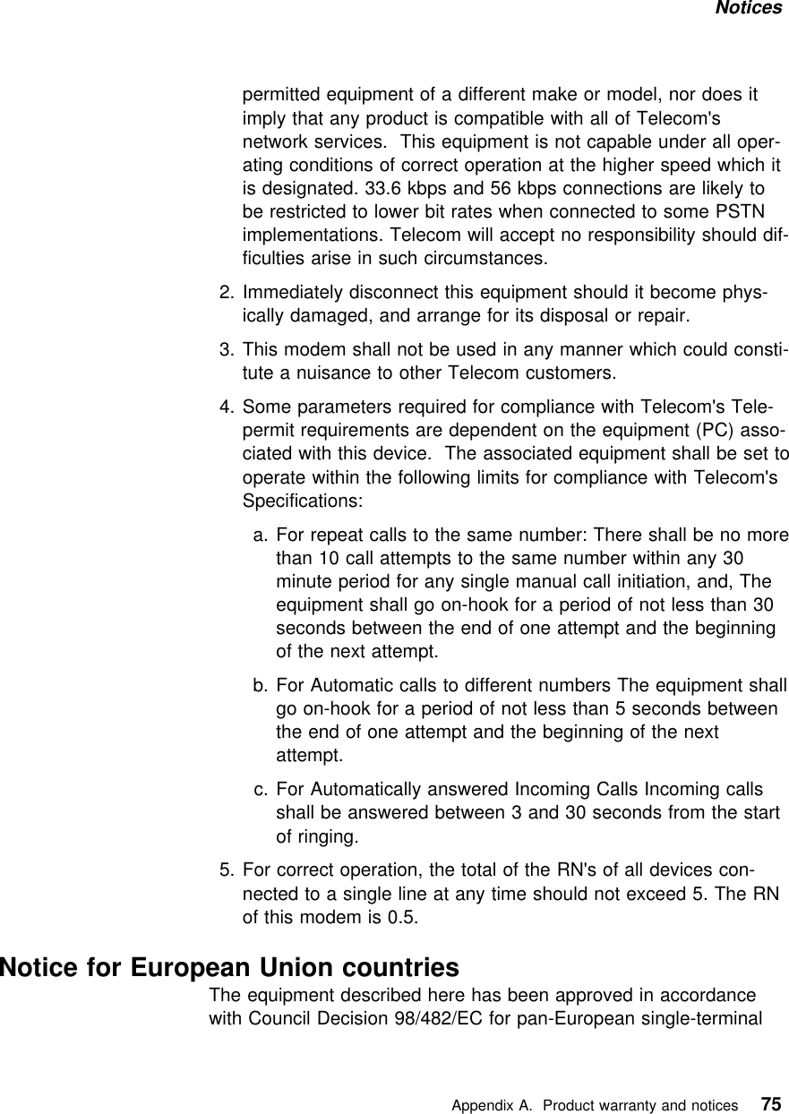 Notices permitted equipment of a different make or model, nor does itimply that any product is compatible with all of Telecom&apos;snetwork services. This equipment is not capable under all oper-ating conditions of correct operation at the higher speed which itis designated. 33.6 kbps and 56 kbps connections are likely tobe restricted to lower bit rates when connected to some PSTNimplementations. Telecom will accept no responsibility should dif-ficulties arise in such circumstances.2. Immediately disconnect this equipment should it become phys-ically damaged, and arrange for its disposal or repair.3. This modem shall not be used in any manner which could consti-tute a nuisance to other Telecom customers.4. Some parameters required for compliance with Telecom&apos;s Tele-permit requirements are dependent on the equipment (PC) asso-ciated with this device. The associated equipment shall be set tooperate within the following limits for compliance with Telecom&apos;sSpecifications:a. For repeat calls to the same number: There shall be no morethan 10 call attempts to the same number within any 30minute period for any single manual call initiation, and, Theequipment shall go on-hook for a period of not less than 30seconds between the end of one attempt and the beginningof the next attempt.b. For Automatic calls to different numbers The equipment shallgo on-hook for a period of not less than 5 seconds betweenthe end of one attempt and the beginning of the nextattempt.c. For Automatically answered Incoming Calls Incoming callsshall be answered between 3 and 30 seconds from the startof ringing.5. For correct operation, the total of the RN&apos;s of all devices con-nected to a single line at any time should not exceed 5. The RNof this modem is 0.5.Notice for European Union countriesThe equipment described here has been approved in accordancewith Council Decision 98/482/EC for pan-European single-terminal   Appendix A. Product warranty and notices 75
