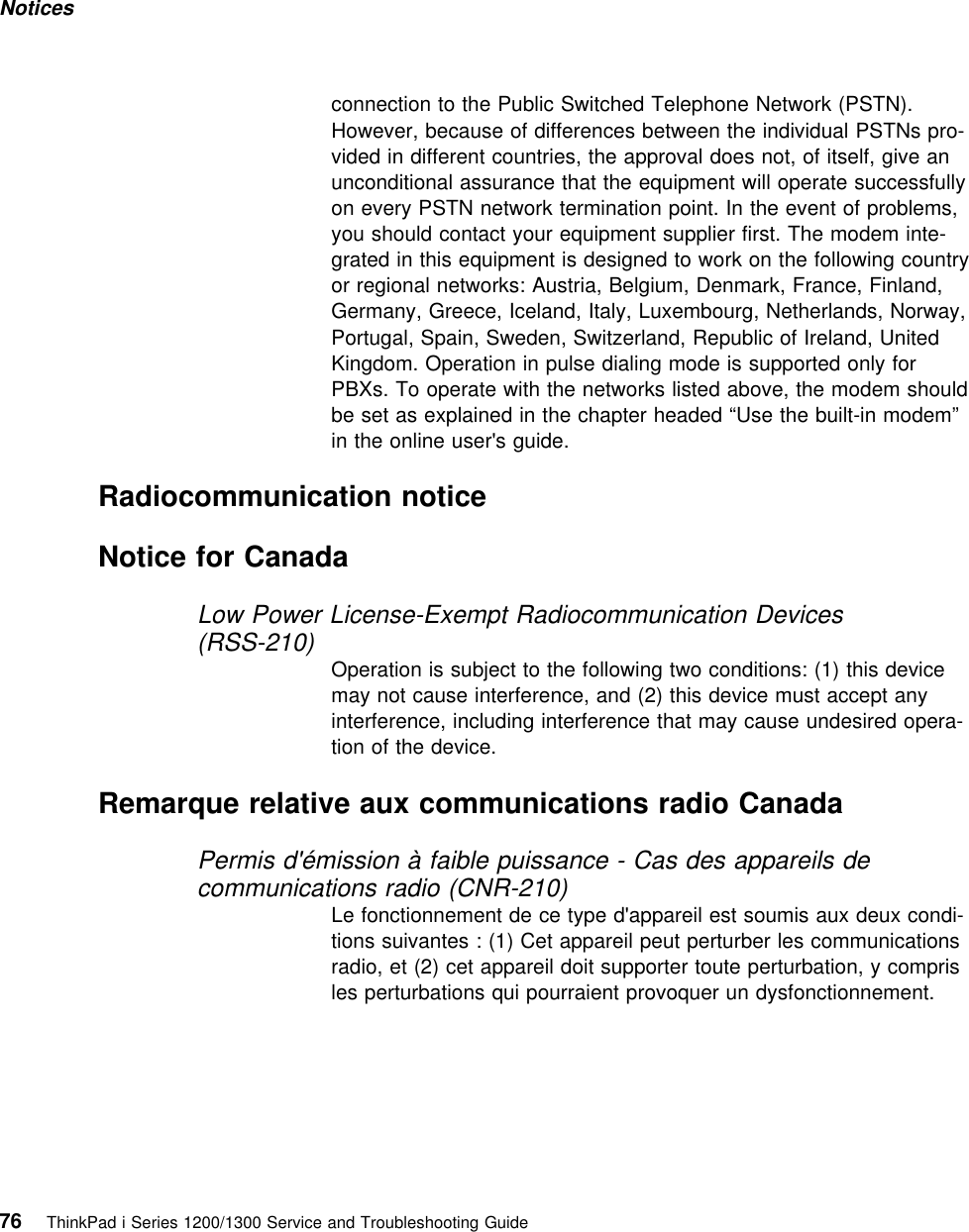 Notices connection to the Public Switched Telephone Network (PSTN).However, because of differences between the individual PSTNs pro-vided in different countries, the approval does not, of itself, give anunconditional assurance that the equipment will operate successfullyon every PSTN network termination point. In the event of problems,you should contact your equipment supplier first. The modem inte-grated in this equipment is designed to work on the following countryor regional networks: Austria, Belgium, Denmark, France, Finland,Germany, Greece, Iceland, Italy, Luxembourg, Netherlands, Norway,Portugal, Spain, Sweden, Switzerland, Republic of Ireland, UnitedKingdom. Operation in pulse dialing mode is supported only forPBXs. To operate with the networks listed above, the modem shouldbe set as explained in the chapter headed “Use the built-in modem”in the online user&apos;s guide. Radiocommunication noticeNotice for CanadaLow Power License-Exempt Radiocommunication Devices(RSS-210)Operation is subject to the following two conditions: (1) this devicemay not cause interference, and (2) this device must accept anyinterference, including interference that may cause undesired opera-tion of the device.Remarque relative aux communications radio CanadaPermis d&apos;émission à faible puissance - Cas des appareils decommunications radio (CNR-210)Le fonctionnement de ce type d&apos;appareil est soumis aux deux condi-tions suivantes : (1) Cet appareil peut perturber les communicationsradio, et (2) cet appareil doit supporter toute perturbation, y comprisles perturbations qui pourraient provoquer un dysfonctionnement.76 ThinkPad i Series 1200/1300 Service and Troubleshooting Guide   
