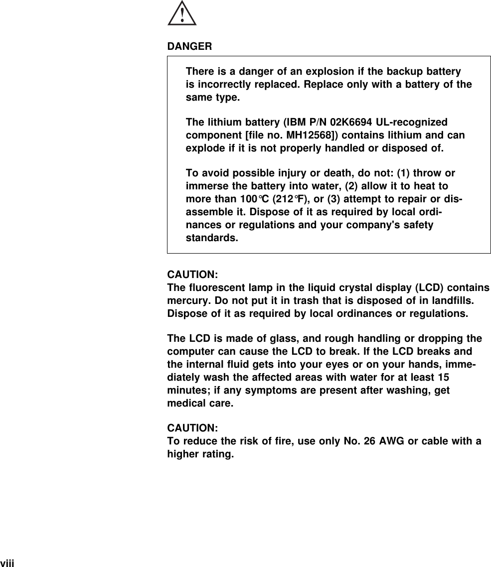  DANGERThere is a danger of an explosion if the backup batteryis incorrectly replaced. Replace only with a battery of thesame type.The lithium battery (IBM P/N 02K6694 UL-recognizedcomponent [file no. MH12568]) contains lithium and canexplode if it is not properly handled or disposed of.To avoid possible injury or death, do not: (1) throw orimmerse the battery into water, (2) allow it to heat tomore than 100°C (212°F), or (3) attempt to repair or dis-assemble it. Dispose of it as required by local ordi-nances or regulations and your company&apos;s safetystandards.CAUTION:The fluorescent lamp in the liquid crystal display (LCD) containsmercury. Do not put it in trash that is disposed of in landfills.Dispose of it as required by local ordinances or regulations.The LCD is made of glass, and rough handling or dropping thecomputer can cause the LCD to break. If the LCD breaks andthe internal fluid gets into your eyes or on your hands, imme-diately wash the affected areas with water for at least 15minutes; if any symptoms are present after washing, getmedical care.CAUTION:To reduce the risk of fire, use only No. 26 AWG or cable with ahigher rating.viii