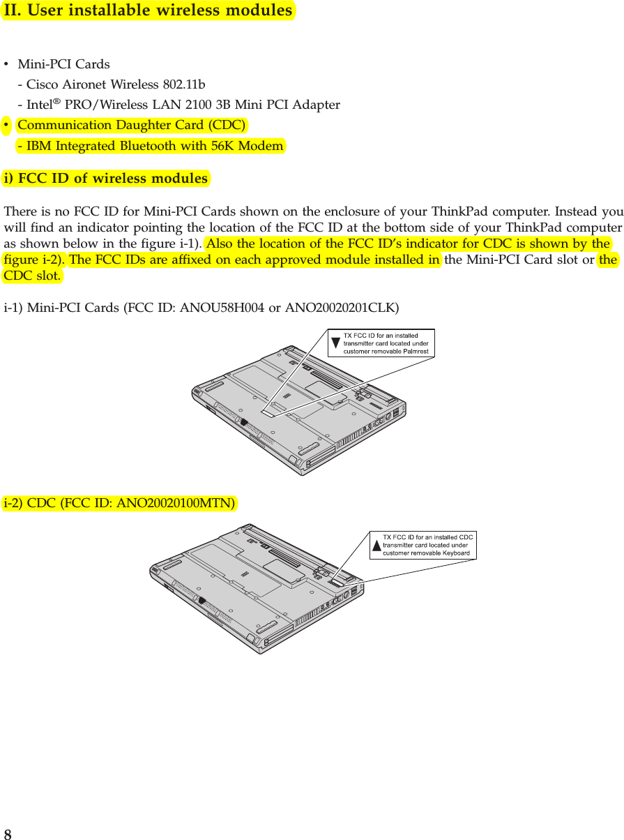 II. User installable wireless modulesvMini-PCI Cards- Cisco Aironet Wireless 802.11b- Intel®PRO/Wireless LAN 2100 3B Mini PCI AdaptervCommunication Daughter Card (CDC)- IBM Integrated Bluetooth with 56K Modemi) FCC ID of wireless modulesThere is no FCC ID for Mini-PCI Cards shown on the enclosure of your ThinkPad computer. Instead youwill find an indicator pointing the location of the FCC ID at the bottom side of your ThinkPad computeras shown below in the figure i-1). Also the location of the FCC ID’s indicator for CDC is shown by thefigure i-2). The FCC IDs are affixed on each approved module installed in the Mini-PCI Card slot or theCDC slot.i-1) Mini-PCI Cards (FCC ID: ANOU58H004 or ANO20020201CLK)i-2) CDC (FCC ID: ANO20020100MTN)8