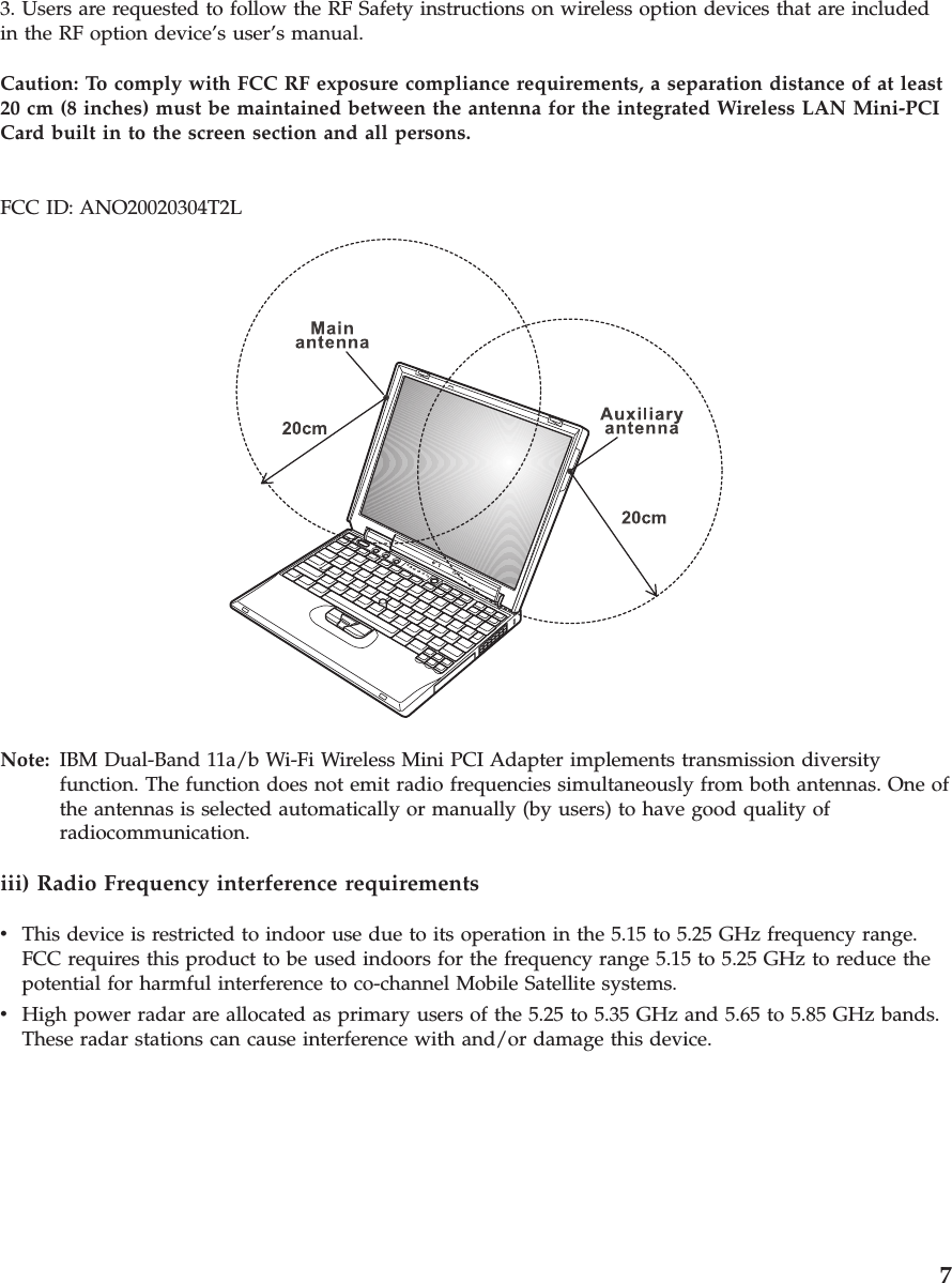3. Users are requested to follow the RF Safety instructions on wireless option devices that are includedin the RF option device’s user’s manual.Caution: To comply with FCC RF exposure compliance requirements, a separation distance of at least20 cm (8 inches) must be maintained between the antenna for the integrated Wireless LAN Mini-PCICard built in to the screen section and all persons.FCC ID: ANO20020304T2LNote: IBM Dual-Band 11a/b Wi-Fi Wireless Mini PCI Adapter implements transmission diversityfunction. The function does not emit radio frequencies simultaneously from both antennas. One ofthe antennas is selected automatically or manually (by users) to have good quality ofradiocommunication.iii) Radio Frequency interference requirementsvThis device is restricted to indoor use due to its operation in the 5.15 to 5.25 GHz frequency range.FCC requires this product to be used indoors for the frequency range 5.15 to 5.25 GHz to reduce thepotential for harmful interference to co-channel Mobile Satellite systems.vHigh power radar are allocated as primary users of the 5.25 to 5.35 GHz and 5.65 to 5.85 GHz bands.These radar stations can cause interference with and/or damage this device.7