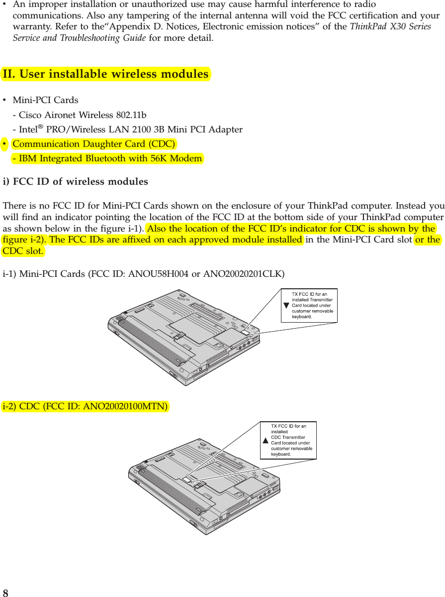 vAn improper installation or unauthorized use may cause harmful interference to radiocommunications. Also any tampering of the internal antenna will void the FCC certification and yourwarranty. Refer to the“Appendix D. Notices, Electronic emission notices” of the ThinkPad X30 SeriesService and Troubleshooting Guide for more detail.II. User installable wireless modulesvMini-PCI Cards- Cisco Aironet Wireless 802.11b- Intel®PRO/Wireless LAN 2100 3B Mini PCI AdaptervCommunication Daughter Card (CDC)- IBM Integrated Bluetooth with 56K Modemi) FCC ID of wireless modulesThere is no FCC ID for Mini-PCI Cards shown on the enclosure of your ThinkPad computer. Instead youwill find an indicator pointing the location of the FCC ID at the bottom side of your ThinkPad computeras shown below in the figure i-1). Also the location of the FCC ID’s indicator for CDC is shown by thefigure i-2). The FCC IDs are affixed on each approved module installed in the Mini-PCI Card slot or theCDC slot.i-1) Mini-PCI Cards (FCC ID: ANOU58H004 or ANO20020201CLK)i-2) CDC (FCC ID: ANO20020100MTN)8