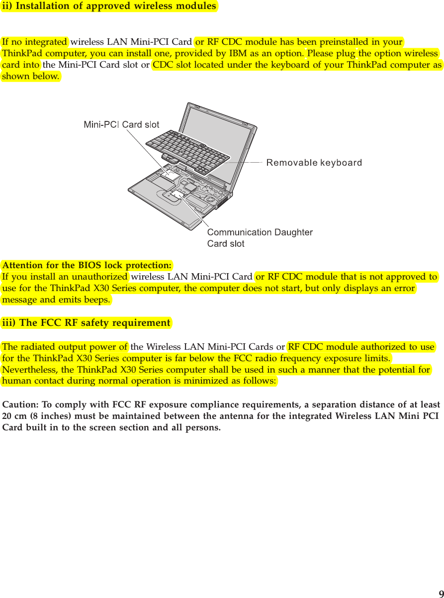 ii) Installation of approved wireless modulesIf no integrated wireless LAN Mini-PCI Card or RF CDC module has been preinstalled in yourThinkPad computer, you can install one, provided by IBM as an option. Please plug the option wirelesscard into the Mini-PCI Card slot or CDC slot located under the keyboard of your ThinkPad computer asshown below.Attention for the BIOS lock protection:If you install an unauthorized wireless LAN Mini-PCI Card or RF CDC module that is not approved touse for the ThinkPad X30 Series computer, the computer does not start, but only displays an errormessage and emits beeps.iii) The FCC RF safety requirementThe radiated output power of the Wireless LAN Mini-PCI Cards or RF CDC module authorized to usefor the ThinkPad X30 Series computer is far below the FCC radio frequency exposure limits.Nevertheless, the ThinkPad X30 Series computer shall be used in such a manner that the potential forhuman contact during normal operation is minimized as follows:Caution: To comply with FCC RF exposure compliance requirements, a separation distance of at least20 cm (8 inches) must be maintained between the antenna for the integrated Wireless LAN Mini PCICard built in to the screen section and all persons.9