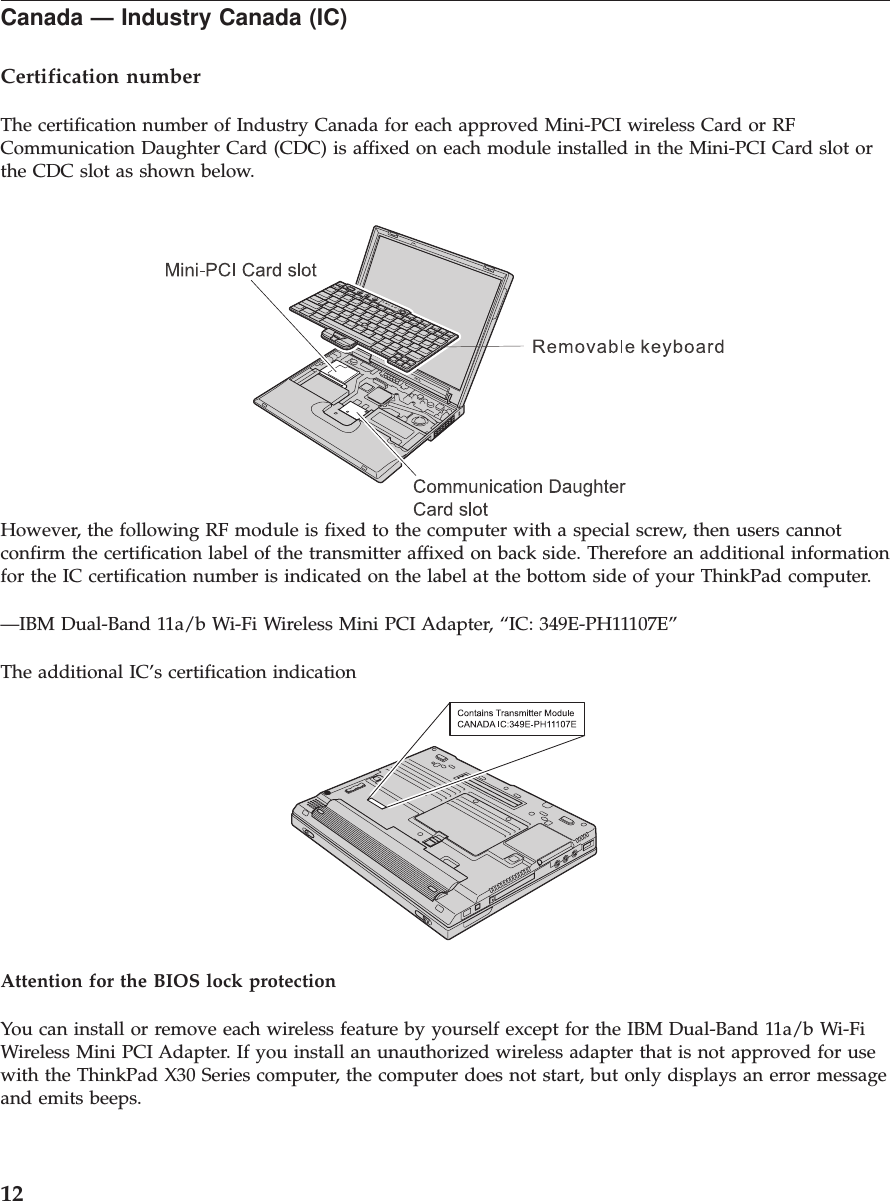 Canada — Industry Canada (IC)Certification numberThe certification number of Industry Canada for each approved Mini-PCI wireless Card or RFCommunication Daughter Card (CDC) is affixed on each module installed in the Mini-PCI Card slot orthe CDC slot as shown below.However, the following RF module is fixed to the computer with a special screw, then users cannotconfirm the certification label of the transmitter affixed on back side. Therefore an additional informationfor the IC certification number is indicated on the label at the bottom side of your ThinkPad computer.—IBM Dual-Band 11a/b Wi-Fi Wireless Mini PCI Adapter, “IC: 349E-PH11107E”The additional IC’s certification indicationAttention for the BIOS lock protectionYou can install or remove each wireless feature by yourself except for the IBM Dual-Band 11a/b Wi-FiWireless Mini PCI Adapter. If you install an unauthorized wireless adapter that is not approved for usewith the ThinkPad X30 Series computer, the computer does not start, but only displays an error messageand emits beeps.12