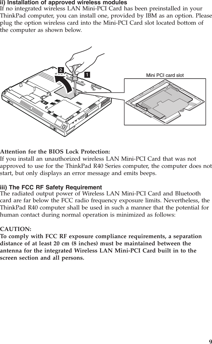 ii) Installation of approved wireless modulesIf no integrated wireless LAN Mini-PCI Card has been preinstalled in yourThinkPad computer, you can install one, provided by IBM as an option. Pleaseplug the option wireless card into the Mini-PCI Card slot located bottom ofthe computer as shown below.12Mini PCI card slotAttention for the BIOS Lock Protection:If you install an unauthorized wireless LAN Mini-PCI Card that was notapproved to use for the ThinkPad R40 Series computer, the computer does notstart, but only displays an error message and emits beeps.iii) The FCC RF Safety RequirementThe radiated output power of Wireless LAN Mini-PCI Card and Bluetoothcard are far below the FCC radio frequency exposure limits. Nevertheless, theThinkPad R40 computer shall be used in such a manner that the potential forhuman contact during normal operation is minimized as follows:CAUTION:To comply with FCC RF exposure compliance requirements, a separationdistance of at least 20 cm (8 inches) must be maintained between theantenna for the integrated Wireless LAN Mini-PCI Card built in to thescreen section and all persons.9