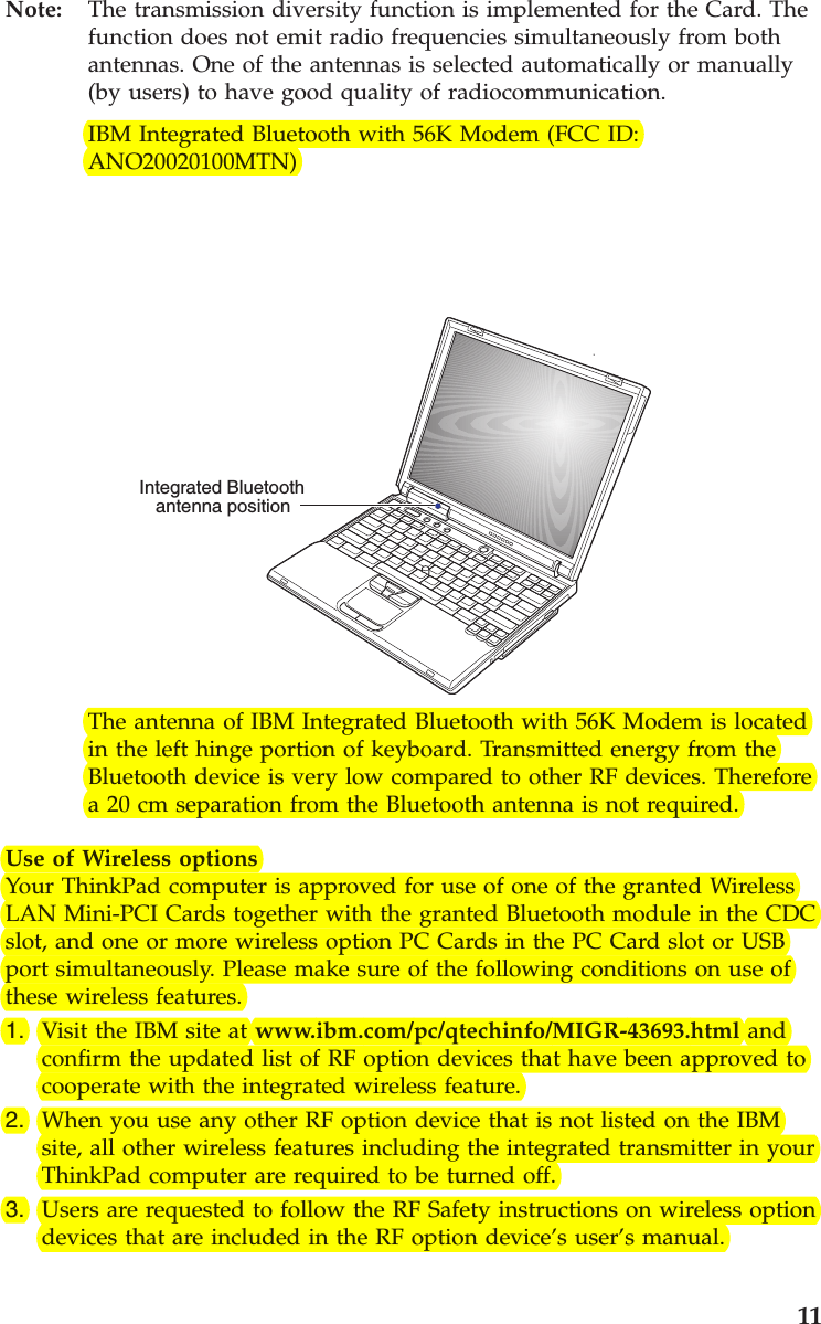 Note: The transmission diversity function is implemented for the Card. Thefunction does not emit radio frequencies simultaneously from bothantennas. One of the antennas is selected automatically or manually(by users) to have good quality of radiocommunication.IBM Integrated Bluetooth with 56K Modem (FCC ID:ANO20020100MTN)Integrated Bluetoothantenna positionThe antenna of IBM Integrated Bluetooth with 56K Modem is locatedin the left hinge portion of keyboard. Transmitted energy from theBluetooth device is very low compared to other RF devices. Thereforea 20 cm separation from the Bluetooth antenna is not required.Use of Wireless optionsYour ThinkPad computer is approved for use of one of the granted WirelessLAN Mini-PCI Cards together with the granted Bluetooth module in the CDCslot, and one or more wireless option PC Cards in the PC Card slot or USBport simultaneously. Please make sure of the following conditions on use ofthese wireless features.1. Visit the IBM site at www.ibm.com/pc/qtechinfo/MIGR-43693.html andconfirm the updated list of RF option devices that have been approved tocooperate with the integrated wireless feature.2. When you use any other RF option device that is not listed on the IBMsite, all other wireless features including the integrated transmitter in yourThinkPad computer are required to be turned off.3. Users are requested to follow the RF Safety instructions on wireless optiondevices that are included in the RF option device’s user’s manual.11