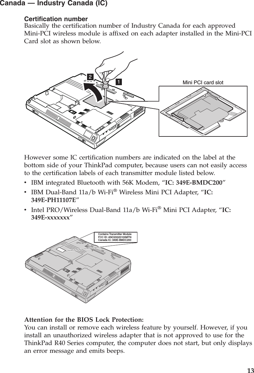 Canada —Industry Canada (IC)Certification numberBasically the certification number of Industry Canada for each approvedMini-PCI wireless module is affixed on each adapter installed in the Mini-PCICard slot as shown below.12Mini PCI card slotHowever some IC certification numbers are indicated on the label at thebottom side of your ThinkPad computer, because users can not easily accessto the certification labels of each transmitter module listed below.vIBM integrated Bluetooth with 56K Modem, “IC: 349E-BMDC200”vIBM Dual-Band 11a/b Wi-Fi®Wireless Mini PCI Adapter, “IC:349E-PH11107E”vIntel PRO/Wireless Dual-Band 11a/b Wi-Fi®Mini PCI Adapter, “IC:349E-xxxxxxx”Contains Transmitter ModuleFCC ID: ANO20020100MTNCanada IC: 349E-BMDC200Attention for the BIOS Lock Protection:You can install or remove each wireless feature by yourself. However, if youinstall an unauthorized wireless adapter that is not approved to use for theThinkPad R40 Series computer, the computer does not start, but only displaysan error message and emits beeps.13