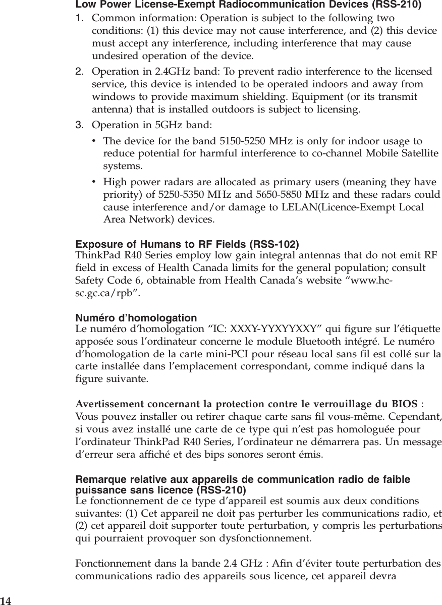 Low Power License-Exempt Radiocommunication Devices (RSS-210)1. Common information: Operation is subject to the following twoconditions: (1) this device may not cause interference, and (2) this devicemust accept any interference, including interference that may causeundesired operation of the device.2. Operation in 2.4GHz band: To prevent radio interference to the licensedservice, this device is intended to be operated indoors and away fromwindows to provide maximum shielding. Equipment (or its transmitantenna) that is installed outdoors is subject to licensing.3. Operation in 5GHz band:vThe device for the band 5150-5250 MHz is only for indoor usage toreduce potential for harmful interference to co-channel Mobile Satellitesystems.vHigh power radars are allocated as primary users (meaning they havepriority) of 5250-5350 MHz and 5650-5850 MHz and these radars couldcause interference and/or damage to LELAN(Licence-Exempt LocalArea Network) devices.Exposure of Humans to RF Fields (RSS-102)ThinkPad R40 Series employ low gain integral antennas that do not emit RFfield in excess of Health Canada limits for the general population; consultSafety Code 6, obtainable from Health Canada’s website “www.hc-sc.gc.ca/rpb”.Numéro d’homologationLe numéro d’homologation “IC: XXXY-YYXYYXXY”qui figure sur l’étiquetteapposée sous l’ordinateur concerne le module Bluetooth intégré.Lenumérod’homologation de la carte mini-PCI pour réseau local sans fil est collésur lacarte installée dans l’emplacement correspondant, comme indiquédans lafigure suivante.Avertissement concernant la protection contre le verrouillage du BIOS :Vous pouvez installer ou retirer chaque carte sans fil vous-même. Cependant,si vous avez installéune carte de ce type qui n’est pas homologuée pourl’ordinateur ThinkPad R40 Series, l’ordinateur ne démarrera pas. Un messaged’erreur sera affichéet des bips sonores seront émis.Remarque relative aux appareils de communication radio de faiblepuissance sans licence (RSS-210)Le fonctionnement de ce type d’appareil est soumis aux deux conditionssuivantes: (1) Cet appareil ne doit pas perturber les communications radio, et(2) cet appareil doit supporter toute perturbation, y compris les perturbationsqui pourraient provoquer son dysfonctionnement.Fonctionnement dans la bande 2.4 GHz : Afin d’éviter toute perturbation descommunications radio des appareils sous licence, cet appareil devra14