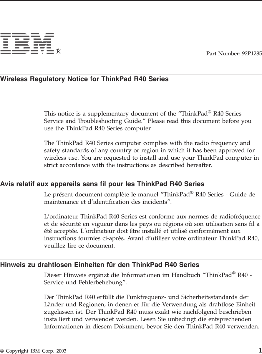 Part Number: 92P1285Wireless Regulatory Notice for ThinkPad R40 SeriesThis notice is a supplementary document of the “ThinkPad®R40 SeriesService and Troubleshooting Guide.” Please read this document before youuse the ThinkPad R40 Series computer.The ThinkPad R40 Series computer complies with the radio frequency andsafety standards of any country or region in which it has been approved forwireless use. You are requested to install and use your ThinkPad computer instrict accordance with the instructions as described hereafter.Avis relatif aux appareils sans fil pour les ThinkPad R40 SeriesLe présent document complète le manuel “ThinkPad®R40 Series - Guide demaintenance et d’identification des incidents”.L’ordinateur ThinkPad R40 Series est conforme aux normes de radiofréquenceet de sécurité en vigueur dans les pays ou régions où son utilisation sans fil aété acceptée. L’ordinateur doit être installé et utilisé conformément auxinstructions fournies ci-après. Avant d’utiliser votre ordinateur ThinkPad R40,veuillez lire ce document.Hinweis zu drahtlosen Einheiten für den ThinkPad R40 SeriesDieser Hinweis ergänzt die Informationen im Handbuch “ThinkPad®R40 -Service und Fehlerbehebung”.Der ThinkPad R40 erfüllt die Funkfrequenz- und Sicherheitsstandards derLänder und Regionen, in denen er für die Verwendung als drahtlose Einheitzugelassen ist. Der ThinkPad R40 muss exakt wie nachfolgend beschriebeninstalliert und verwendet werden. Lesen Sie unbedingt die entsprechendenInformationen in diesem Dokument, bevor Sie den ThinkPad R40 verwenden.© Copyright IBM Corp. 2003 1