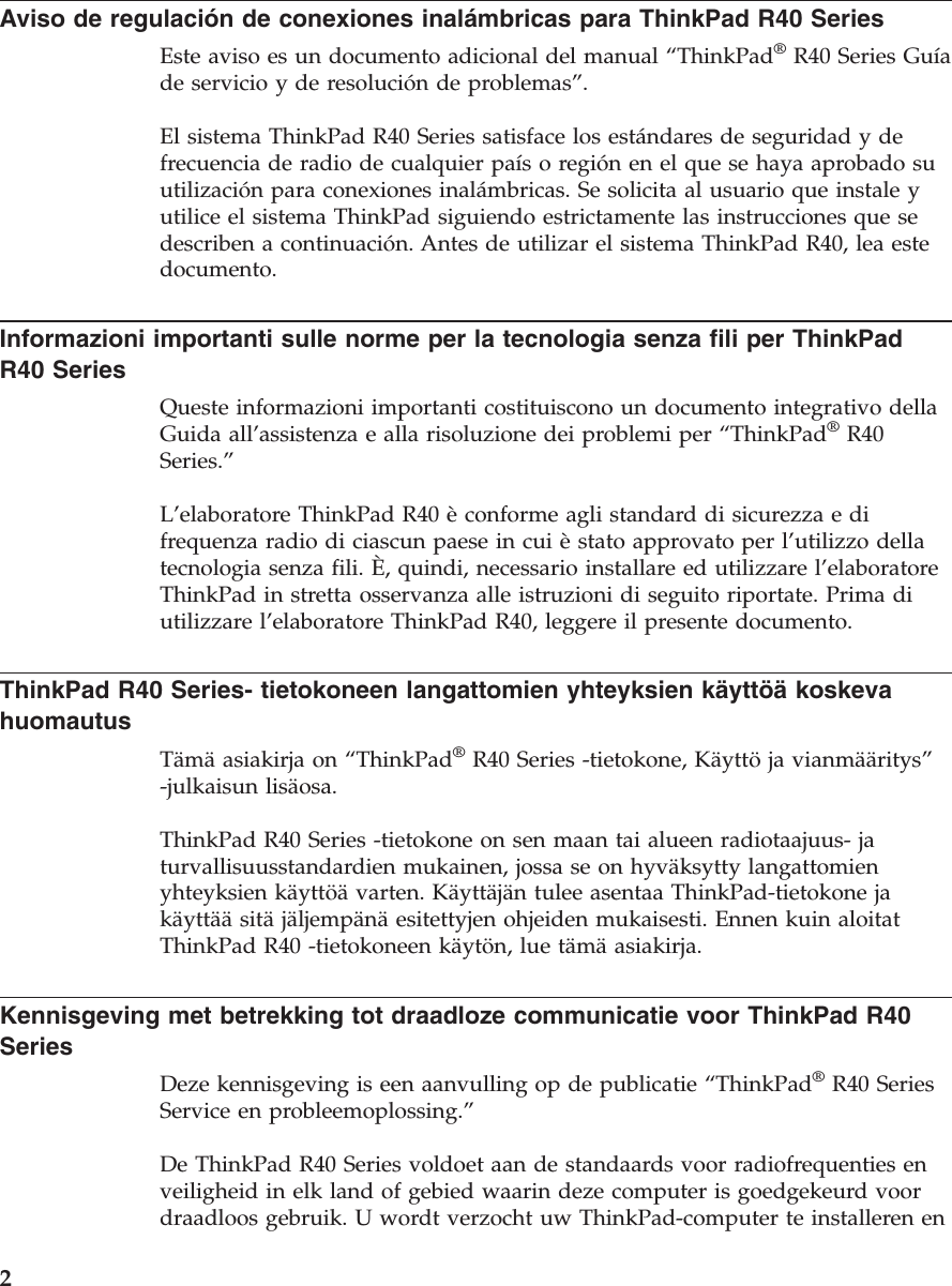 Aviso de regulación de conexiones inalámbricas para ThinkPad R40 SeriesEste aviso es un documento adicional del manual “ThinkPad®R40 Series Guíade servicio y de resolución de problemas”.El sistema ThinkPad R40 Series satisface los estándares de seguridad y defrecuencia de radio de cualquier paísoregión en el que se haya aprobado suutilización para conexiones inalámbricas. Se solicita al usuario que instale yutilice el sistema ThinkPad siguiendo estrictamente las instrucciones que sedescriben a continuación. Antes de utilizar el sistema ThinkPad R40, lea estedocumento.Informazioni importanti sulle norme per la tecnologia senza fili per ThinkPadR40 SeriesQueste informazioni importanti costituiscono un documento integrativo dellaGuida all’assistenza e alla risoluzione dei problemi per “ThinkPad®R40Series.”L’elaboratore ThinkPad R40 èconforme agli standard di sicurezza e difrequenza radio di ciascun paese in cui èstato approvato per l’utilizzo dellatecnologia senza fili. È, quindi, necessario installare ed utilizzare l’elaboratoreThinkPad in stretta osservanza alle istruzioni di seguito riportate. Prima diutilizzare l’elaboratore ThinkPad R40, leggere il presente documento.ThinkPad R40 Series- tietokoneen langattomien yhteyksien käyttöä koskevahuomautusTämäasiakirja on “ThinkPad®R40 Series -tietokone, Käyttöja vianmääritys”-julkaisun lisäosa.ThinkPad R40 Series -tietokone on sen maan tai alueen radiotaajuus- jaturvallisuusstandardien mukainen, jossa se on hyväksytty langattomienyhteyksien käyttöä varten. Käyttäjän tulee asentaa ThinkPad-tietokone jakäyttää sitäjäljempänäesitettyjen ohjeiden mukaisesti. Ennen kuin aloitatThinkPad R40 -tietokoneen käytön, lue tämäasiakirja.Kennisgeving met betrekking tot draadloze communicatie voor ThinkPad R40SeriesDeze kennisgeving is een aanvulling op de publicatie “ThinkPad®R40 SeriesService en probleemoplossing.”De ThinkPad R40 Series voldoet aan de standaards voor radiofrequenties enveiligheid in elk land of gebied waarin deze computer is goedgekeurd voordraadloos gebruik. U wordt verzocht uw ThinkPad-computer te installeren en2