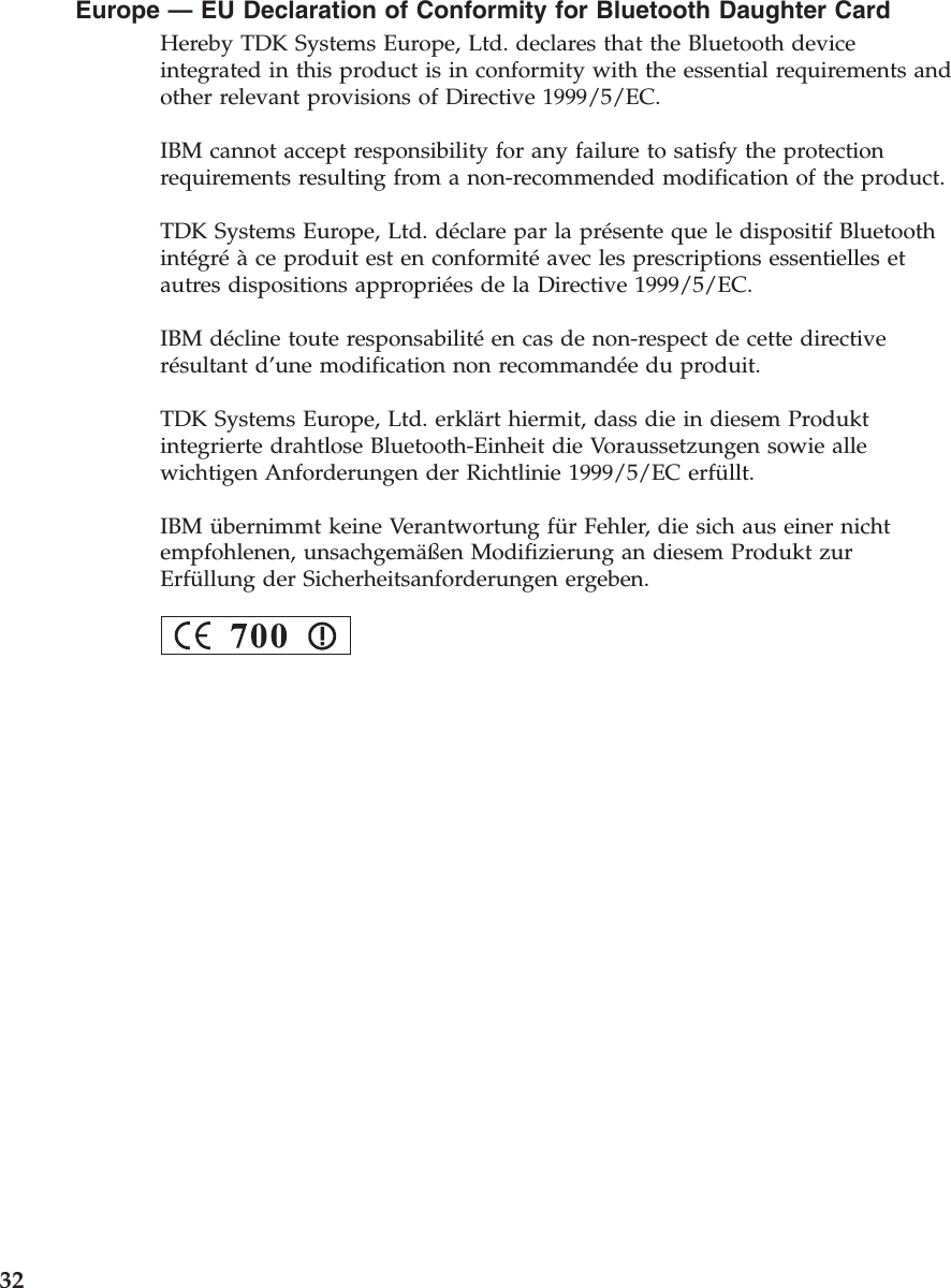 Europe —EU Declaration of Conformity for Bluetooth Daughter CardHereby TDK Systems Europe, Ltd. declares that the Bluetooth deviceintegrated in this product is in conformity with the essential requirements andother relevant provisions of Directive 1999/5/EC.IBM cannot accept responsibility for any failure to satisfy the protectionrequirements resulting from a non-recommended modification of the product.TDK Systems Europe, Ltd. déclare par la présente que le dispositif Bluetoothintégréàce produit est en conformitéavec les prescriptions essentielles etautres dispositions appropriées de la Directive 1999/5/EC.IBM décline toute responsabilitéen cas de non-respect de cette directiverésultant d’une modification non recommandée du produit.TDK Systems Europe, Ltd. erklärt hiermit, dass die in diesem Produktintegrierte drahtlose Bluetooth-Einheit die Voraussetzungen sowie allewichtigen Anforderungen der Richtlinie 1999/5/EC erfüllt.IBM übernimmt keine Verantwortung für Fehler, die sich aus einer nichtempfohlenen, unsachgemäßen Modifizierung an diesem Produkt zurErfüllung der Sicherheitsanforderungen ergeben.32