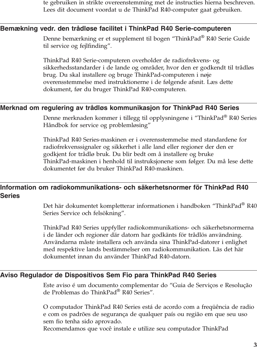 te gebruiken in strikte overeenstemming met de instructies hierna beschreven.Lees dit document voordat u de ThinkPad R40-computer gaat gebruiken.Bemækning vedr. den trådløse facilitet i ThinkPad R40 Serie-computerenDenne bemærkning er et supplement til bogen “ThinkPad®R40 Serie Guidetil service og fejlfinding”.ThinkPad R40 Serie-computeren overholder de radiofrekvens- ogsikkerhedsstandarder i de lande og områder, hvor den er godkendt til trådløsbrug. Du skal installere og bruge ThinkPad-computeren i nøjeoverensstemmelse med instruktionerne i de følgende afsnit. Læs dettedokument, før du bruger ThinkPad R40-computeren.Merknad om regulering av trådløs kommunikasjon for ThinkPad R40 SeriesDenne merknaden kommer i tillegg til opplysningene i “ThinkPad®R40 SeriesHåndbok for service og problemløsing”ThinkPad R40 Series-maskinen er i overensstemmelse med standardene forradiofrekvenssignaler og sikkerhet i alle land eller regioner der den ergodkjent for trådløbruk. Du blir bedt om åinstallere og brukeThinkPad-maskinen i henhold til instruksjonene som følger. Du målese dettedokumentet før du bruker ThinkPad R40-maskinen.Information om radiokommunikations- och säkerhetsnormer för ThinkPad R40SeriesDet här dokumentet kompletterar informationen i handboken “ThinkPad®R40Series Service och felsökning”.ThinkPad R40 Series uppfyller radiokommunikations- och säkerhetsnormernaideländer och regioner där datorn har godkänts förtrådlös användning.Användarna måste installera och använda sina ThinkPad-datorer i enlighetmed respektive lands bestämmelser om radiokommunikation. Läs det härdokumentet innan du använder ThinkPad R40-datorn.Aviso Regulador de Dispositivos Sem Fio para ThinkPad R40 SeriesEste aviso éum documento complementar do “Guia de Serviços e Resoluçãode Problemas do ThinkPad®R40 Series”.O computador ThinkPad R40 Series estáde acordo com a freqüência de radioe com os padrões de segurança de qualquer paísouregião em que seu usosem fio tenha sido aprovado.Recomendamos que vocêinstale e utilize seu computador ThinkPad3