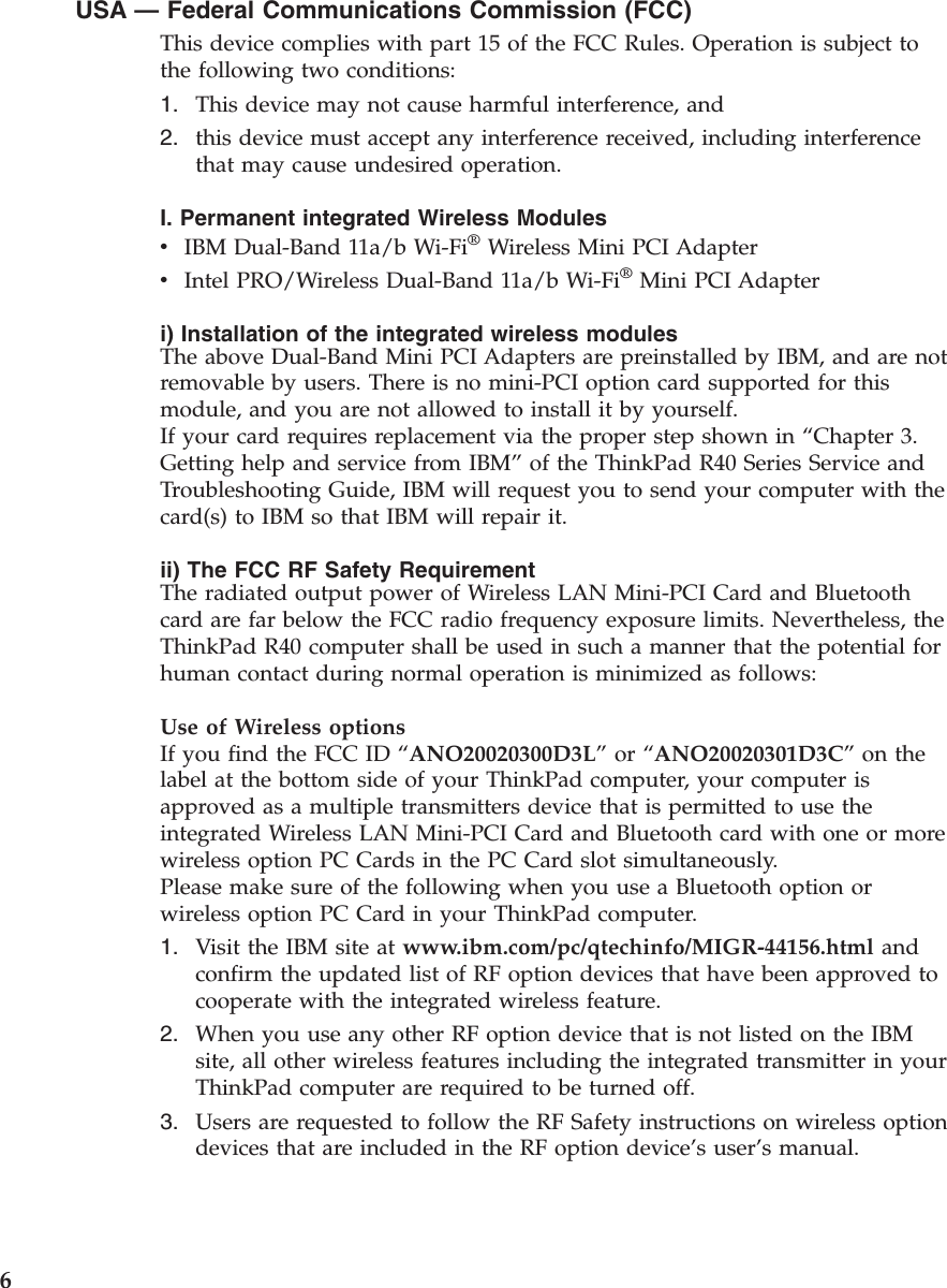 USA —Federal Communications Commission (FCC)This device complies with part 15 of the FCC Rules. Operation is subject tothe following two conditions:1. This device may not cause harmful interference, and2. this device must accept any interference received, including interferencethat may cause undesired operation.I. Permanent integrated Wireless ModulesvIBM Dual-Band 11a/b Wi-Fi®Wireless Mini PCI AdaptervIntel PRO/Wireless Dual-Band 11a/b Wi-Fi®Mini PCI Adapteri) Installation of the integrated wireless modulesThe above Dual-Band Mini PCI Adapters are preinstalled by IBM, and are notremovable by users. There is no mini-PCI option card supported for thismodule, and you are not allowed to install it by yourself.If your card requires replacement via the proper step shown in “Chapter 3.Getting help and service from IBM”of the ThinkPad R40 Series Service andTroubleshooting Guide, IBM will request you to send your computer with thecard(s) to IBM so that IBM will repair it.ii) The FCC RF Safety RequirementThe radiated output power of Wireless LAN Mini-PCI Card and Bluetoothcard are far below the FCC radio frequency exposure limits. Nevertheless, theThinkPad R40 computer shall be used in such a manner that the potential forhuman contact during normal operation is minimized as follows:Use of Wireless optionsIf you find the FCC ID “ANO20020300D3L”or “ANO20020301D3C”on thelabel at the bottom side of your ThinkPad computer, your computer isapproved as a multiple transmitters device that is permitted to use theintegrated Wireless LAN Mini-PCI Card and Bluetooth card with one or morewireless option PC Cards in the PC Card slot simultaneously.Please make sure of the following when you use a Bluetooth option orwireless option PC Card in your ThinkPad computer.1. Visit the IBM site at www.ibm.com/pc/qtechinfo/MIGR-44156.html andconfirm the updated list of RF option devices that have been approved tocooperate with the integrated wireless feature.2. When you use any other RF option device that is not listed on the IBMsite, all other wireless features including the integrated transmitter in yourThinkPad computer are required to be turned off.3. Users are requested to follow the RF Safety instructions on wireless optiondevices that are included in the RF option device’s user’s manual.6