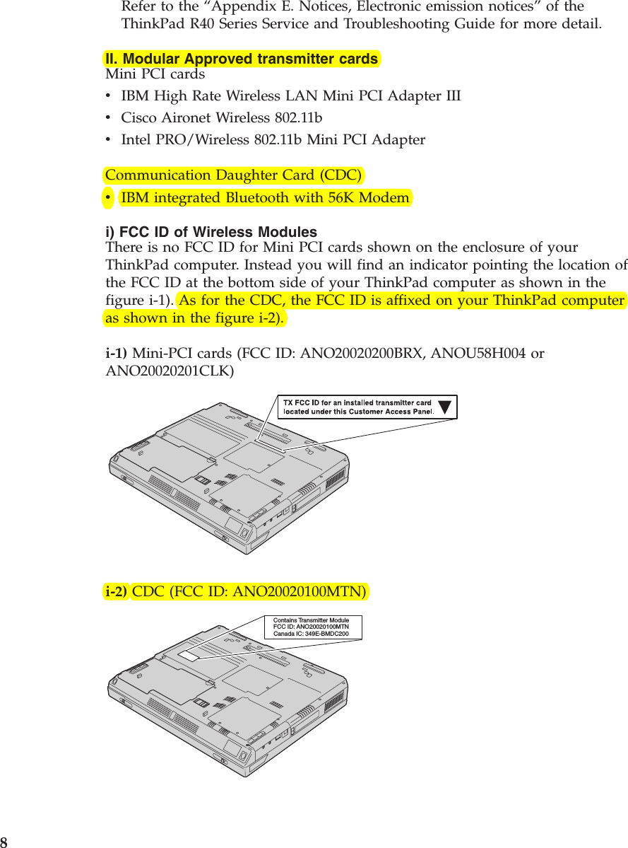 Refer to the “Appendix E. Notices, Electronic emission notices”of theThinkPad R40 Series Service and Troubleshooting Guide for more detail.II. Modular Approved transmitter cardsMini PCI cardsvIBM High Rate Wireless LAN Mini PCI Adapter IIIvCisco Aironet Wireless 802.11bvIntel PRO/Wireless 802.11b Mini PCI AdapterCommunication Daughter Card (CDC)vIBM integrated Bluetooth with 56K Modemi) FCC ID of Wireless ModulesThere is no FCC ID for Mini PCI cards shown on the enclosure of yourThinkPad computer. Instead you will find an indicator pointing the location ofthe FCC ID at the bottom side of your ThinkPad computer as shown in thefigure i-1). As for the CDC, the FCC ID is affixed on your ThinkPad computeras shown in the figure i-2).i-1) Mini-PCI cards (FCC ID: ANO20020200BRX, ANOU58H004 orANO20020201CLK)i-2) CDC (FCC ID: ANO20020100MTN)Contains Transmitter ModuleFCC ID: ANO20020100MTNCanada IC: 349E-BMDC2008