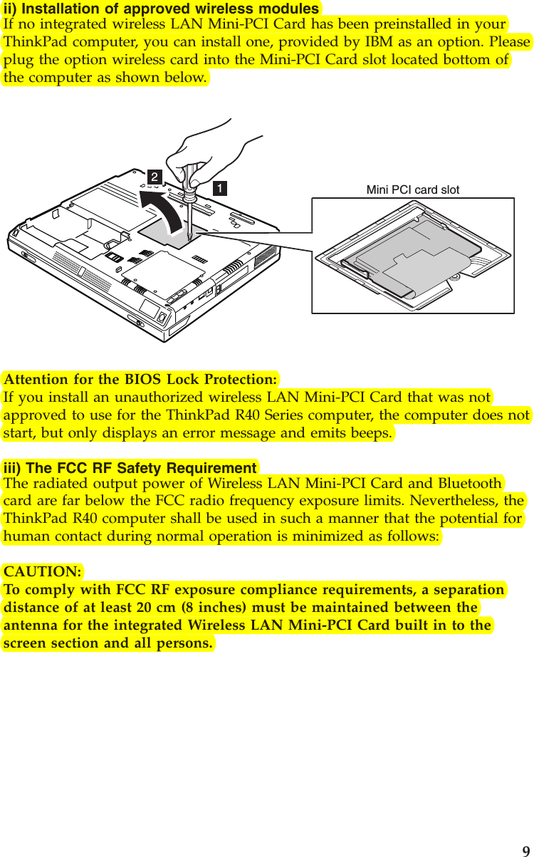 ii) Installation of approved wireless modulesIf no integrated wireless LAN Mini-PCI Card has been preinstalled in yourThinkPad computer, you can install one, provided by IBM as an option. Pleaseplug the option wireless card into the Mini-PCI Card slot located bottom ofthe computer as shown below.12Mini PCI card slotAttention for the BIOS Lock Protection:If you install an unauthorized wireless LAN Mini-PCI Card that was notapproved to use for the ThinkPad R40 Series computer, the computer does notstart, but only displays an error message and emits beeps.iii) The FCC RF Safety RequirementThe radiated output power of Wireless LAN Mini-PCI Card and Bluetoothcard are far below the FCC radio frequency exposure limits. Nevertheless, theThinkPad R40 computer shall be used in such a manner that the potential forhuman contact during normal operation is minimized as follows:CAUTION:To comply with FCC RF exposure compliance requirements, a separationdistance of at least 20 cm (8 inches) must be maintained between theantenna for the integrated Wireless LAN Mini-PCI Card built in to thescreen section and all persons.9
