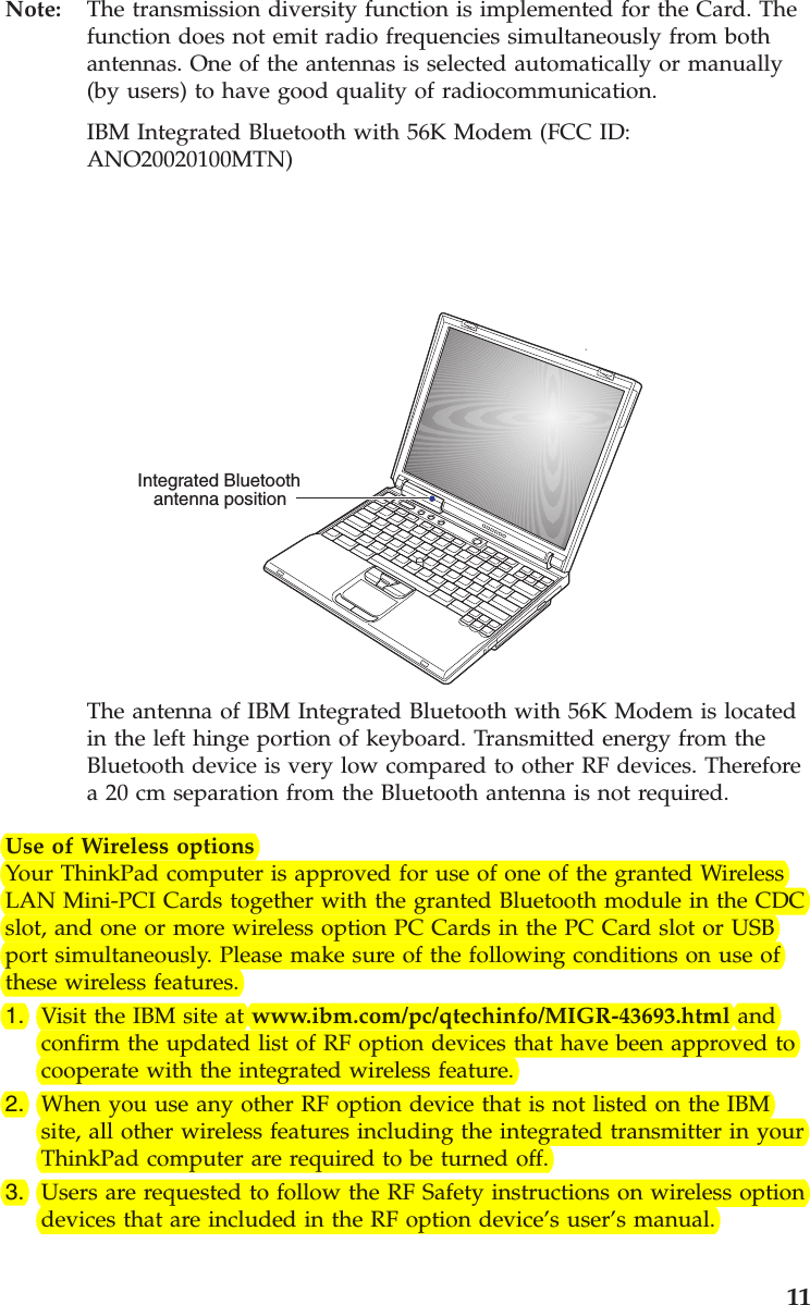 Note: The transmission diversity function is implemented for the Card. Thefunction does not emit radio frequencies simultaneously from bothantennas. One of the antennas is selected automatically or manually(by users) to have good quality of radiocommunication.IBM Integrated Bluetooth with 56K Modem (FCC ID:ANO20020100MTN)Integrated Bluetoothantenna positionThe antenna of IBM Integrated Bluetooth with 56K Modem is locatedin the left hinge portion of keyboard. Transmitted energy from theBluetooth device is very low compared to other RF devices. Thereforea 20 cm separation from the Bluetooth antenna is not required.Use of Wireless optionsYour ThinkPad computer is approved for use of one of the granted WirelessLAN Mini-PCI Cards together with the granted Bluetooth module in the CDCslot, and one or more wireless option PC Cards in the PC Card slot or USBport simultaneously. Please make sure of the following conditions on use ofthese wireless features.1. Visit the IBM site at www.ibm.com/pc/qtechinfo/MIGR-43693.html andconfirm the updated list of RF option devices that have been approved tocooperate with the integrated wireless feature.2. When you use any other RF option device that is not listed on the IBMsite, all other wireless features including the integrated transmitter in yourThinkPad computer are required to be turned off.3. Users are requested to follow the RF Safety instructions on wireless optiondevices that are included in the RF option device’s user’s manual.11