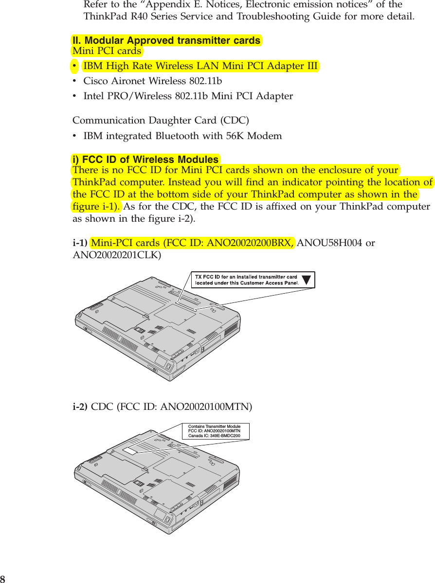 Refer to the “Appendix E. Notices, Electronic emission notices”of theThinkPad R40 Series Service and Troubleshooting Guide for more detail.II. Modular Approved transmitter cardsMini PCI cardsvIBM High Rate Wireless LAN Mini PCI Adapter IIIvCisco Aironet Wireless 802.11bvIntel PRO/Wireless 802.11b Mini PCI AdapterCommunication Daughter Card (CDC)vIBM integrated Bluetooth with 56K Modemi) FCC ID of Wireless ModulesThere is no FCC ID for Mini PCI cards shown on the enclosure of yourThinkPad computer. Instead you will find an indicator pointing the location ofthe FCC ID at the bottom side of your ThinkPad computer as shown in thefigure i-1). As for the CDC, the FCC ID is affixed on your ThinkPad computeras shown in the figure i-2).i-1) Mini-PCI cards (FCC ID: ANO20020200BRX, ANOU58H004 orANO20020201CLK)i-2) CDC (FCC ID: ANO20020100MTN)Contains Transmitter ModuleFCC ID: ANO20020100MTNCanada IC: 349E-BMDC2008