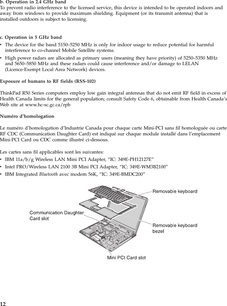 b. Operation in 2.4 GHz bandTo prevent radio interference to the licensed service, this device is intended to be operated indoors andaway from windows to provide maximum shielding. Equipment (or its transmit antenna) that isinstalled outdoors is subject to licensing.c. Operation in 5 GHz bandvThe device for the band 5150–5250 MHz is only for indoor usage to reduce potential for harmfulinterference to co-channel Mobile Satellite systems.vHigh power radars are allocated as primary users (meaning they have priority) of 5250–5350 MHzand 5650–5850 MHz and these radars could cause interference and/or damage to LELAN(Licence-Exempt Local Area Network) devices.Exposure of humans to RF fields (RSS-102)ThinkPad R50 Series computers employ low gain integral antennas that do not emit RF field in excess ofHealth Canada limits for the general population; consult Safety Code 6, obtainable from Health Canada’sWeb site at www.hc-sc.gc.ca/rpbNuméro d’homologationLe numéro d’homologation d’Industrie Canada pour chaque carte Mini-PCI sans fil homologuée ou carteRF CDC (Communication Daughter Card) est indiqué sur chaque module installé dans l’emplacementMini-PCI Card ou CDC comme illustré ci-dessous.Les cartes sans fil applicables sont les suivantes:vIBM 11a/b/g Wireless LAN Mini PCI Adapter, “IC: 349E-PH12127E”vIntel PRO/Wireless LAN 2100 3B Mini PCI Adapter, “IC: 349E-WM3B2100”vIBM Integrated Bluetooth avec modem 56K, “IC: 349E-BMDC200”12