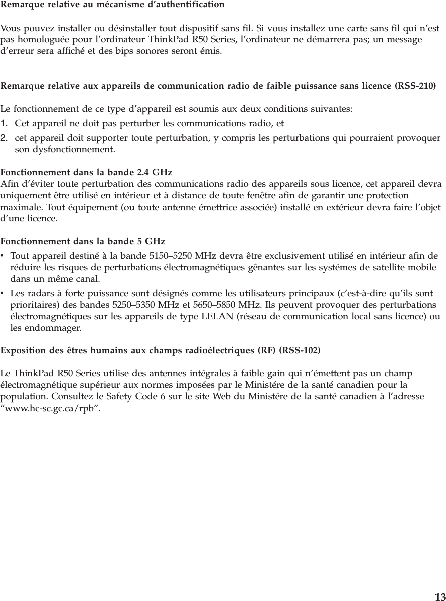 Remarque relative au mécanisme d’authentificationVous pouvez installer ou désinstaller tout dispositif sans fil. Si vous installez une carte sans fil qui n’estpas homologuée pour l’ordinateur ThinkPad R50 Series, l’ordinateur ne démarrera pas; un messaged’erreur sera affiché et des bips sonores seront émis.Remarque relative aux appareils de communication radio de faible puissance sans licence (RSS-210)Le fonctionnement de ce type d’appareil est soumis aux deux conditions suivantes:1. Cet appareil ne doit pas perturber les communications radio, et2. cet appareil doit supporter toute perturbation, y compris les perturbations qui pourraient provoquerson dysfonctionnement.Fonctionnement dans la bande 2.4 GHzAfin d’éviter toute perturbation des communications radio des appareils sous licence, cet appareil devrauniquement être utilisé en intérieur et à distance de toute fenêtre afin de garantir une protectionmaximale. Tout équipement (ou toute antenne émettrice associée) installé en extérieur devra faire l’objetd’une licence.Fonctionnement dans la bande 5 GHzvTout appareil destiné à la bande 5150–5250 MHz devra être exclusivement utilisé en intérieur afin deréduire les risques de perturbations électromagnétiques gênantes sur les systémes de satellite mobiledans un même canal.vLes radars à forte puissance sont désignés comme les utilisateurs principaux (c’est-à-dire qu’ils sontprioritaires) des bandes 5250–5350 MHz et 5650–5850 MHz. Ils peuvent provoquer des perturbationsélectromagnétiques sur les appareils de type LELAN (réseau de communication local sans licence) oules endommager.Exposition des êtres humains aux champs radioélectriques (RF) (RSS-102)Le ThinkPad R50 Series utilise des antennes intégrales à faible gain qui n’émettent pas un champélectromagnétique supérieur aux normes imposées par le Ministére de la santé canadien pour lapopulation. Consultez le Safety Code 6 sur le site Web du Ministére de la santé canadien à l’adresse“www.hc-sc.gc.ca/rpb”.13
