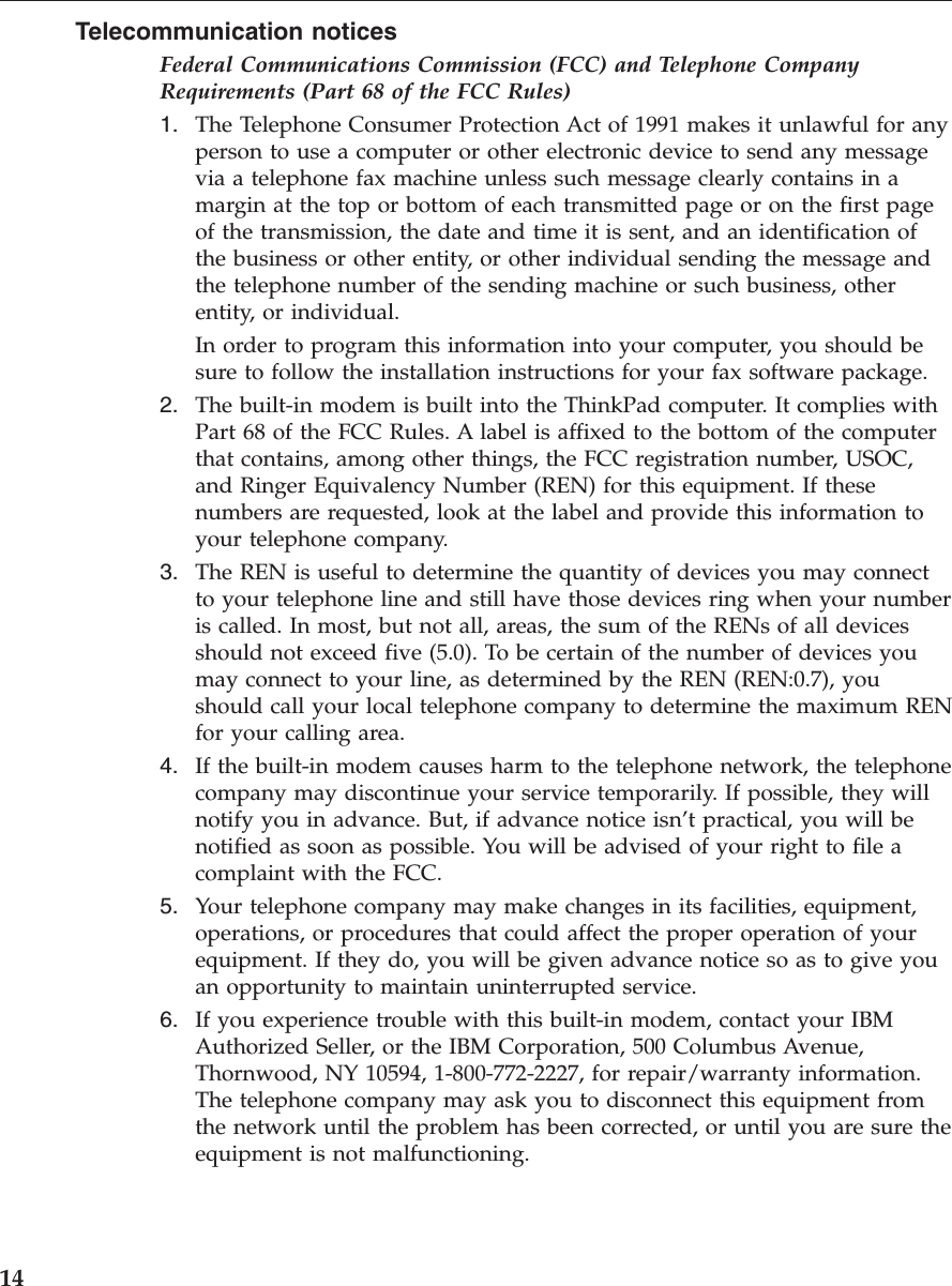 Telecommunication noticesFederal Communications Commission (FCC) and Telephone CompanyRequirements (Part 68 of the FCC Rules)1. The Telephone Consumer Protection Act of 1991 makes it unlawful for anyperson to use a computer or other electronic device to send any messagevia a telephone fax machine unless such message clearly contains in amargin at the top or bottom of each transmitted page or on the first pageof the transmission, the date and time it is sent, and an identification ofthe business or other entity, or other individual sending the message andthe telephone number of the sending machine or such business, otherentity, or individual.In order to program this information into your computer, you should besure to follow the installation instructions for your fax software package.2. The built-in modem is built into the ThinkPad computer. It complies withPart 68 of the FCC Rules. A label is affixed to the bottom of the computerthat contains, among other things, the FCC registration number, USOC,and Ringer Equivalency Number (REN) for this equipment. If thesenumbers are requested, look at the label and provide this information toyour telephone company.3. The REN is useful to determine the quantity of devices you may connectto your telephone line and still have those devices ring when your numberis called. In most, but not all, areas, the sum of the RENs of all devicesshould not exceed five (5.0). To be certain of the number of devices youmay connect to your line, as determined by the REN (REN:0.7), youshould call your local telephone company to determine the maximum RENfor your calling area.4. If the built-in modem causes harm to the telephone network, the telephonecompany may discontinue your service temporarily. If possible, they willnotify you in advance. But, if advance notice isn’t practical, you will benotified as soon as possible. You will be advised of your right to file acomplaint with the FCC.5. Your telephone company may make changes in its facilities, equipment,operations, or procedures that could affect the proper operation of yourequipment. If they do, you will be given advance notice so as to give youan opportunity to maintain uninterrupted service.6. If you experience trouble with this built-in modem, contact your IBMAuthorized Seller, or the IBM Corporation, 500 Columbus Avenue,Thornwood, NY 10594, 1-800-772-2227, for repair/warranty information.The telephone company may ask you to disconnect this equipment fromthe network until the problem has been corrected, or until you are sure theequipment is not malfunctioning.14