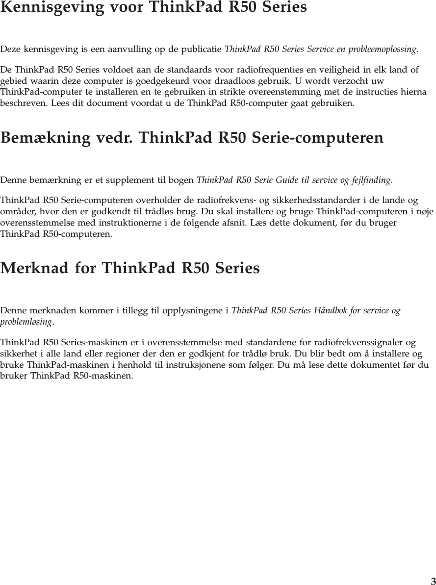 Kennisgeving voor ThinkPad R50 SeriesDeze kennisgeving is een aanvulling op de publicatie ThinkPad R50 Series Service en probleemoplossing.De ThinkPad R50 Series voldoet aan de standaards voor radiofrequenties en veiligheid in elk land ofgebied waarin deze computer is goedgekeurd voor draadloos gebruik. U wordt verzocht uwThinkPad-computer te installeren en te gebruiken in strikte overeenstemming met de instructies hiernabeschreven. Lees dit document voordat u de ThinkPad R50-computer gaat gebruiken.Bemækning vedr. ThinkPad R50 Serie-computerenDenne bemærkning er et supplement til bogen ThinkPad R50 Serie Guide til service og fejlfinding.ThinkPad R50 Serie-computeren overholder de radiofrekvens- og sikkerhedsstandarder i de lande ogområder, hvor den er godkendt til trådløs brug. Du skal installere og bruge ThinkPad-computeren i nøjeoverensstemmelse med instruktionerne i de følgende afsnit. Læs dette dokument, før du brugerThinkPad R50-computeren.Merknad for ThinkPad R50 SeriesDenne merknaden kommer i tillegg til opplysningene i ThinkPad R50 Series Håndbok for service ogproblemløsing.ThinkPad R50 Series-maskinen er i overensstemmelse med standardene for radiofrekvenssignaler ogsikkerhet i alle land eller regioner der den er godkjent for trådlø bruk. Du blir bedt om å installere ogbruke ThinkPad-maskinen i henhold til instruksjonene som følger. Du må lese dette dokumentet før dubruker ThinkPad R50-maskinen.3