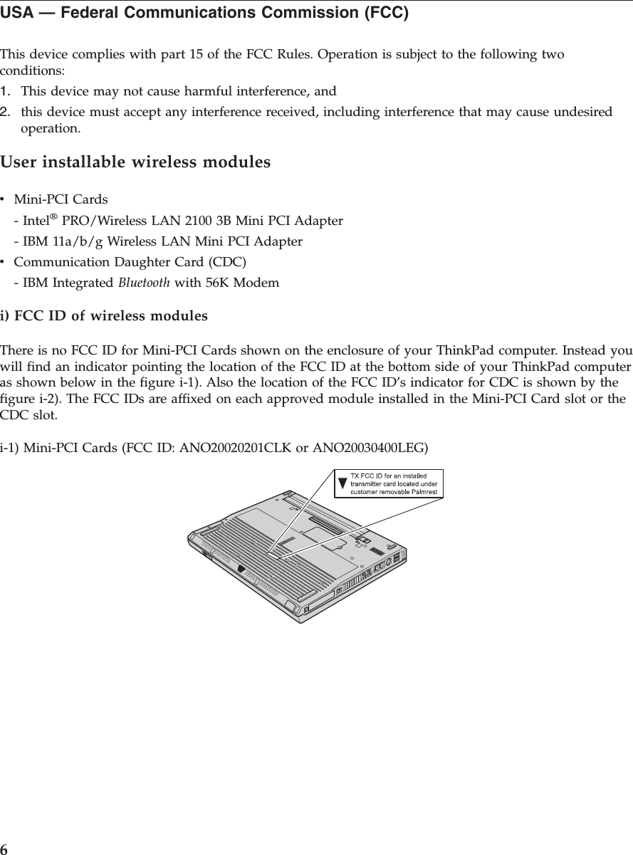 USA — Federal Communications Commission (FCC)This device complies with part 15 of the FCC Rules. Operation is subject to the following twoconditions:1. This device may not cause harmful interference, and2. this device must accept any interference received, including interference that may cause undesiredoperation.User installable wireless modulesvMini-PCI Cards- Intel®PRO/Wireless LAN 2100 3B Mini PCI Adapter- IBM 11a/b/g Wireless LAN Mini PCI AdaptervCommunication Daughter Card (CDC)- IBM Integrated Bluetooth with 56K Modemi) FCC ID of wireless modulesThere is no FCC ID for Mini-PCI Cards shown on the enclosure of your ThinkPad computer. Instead youwill find an indicator pointing the location of the FCC ID at the bottom side of your ThinkPad computeras shown below in the figure i-1). Also the location of the FCC ID’s indicator for CDC is shown by thefigure i-2). The FCC IDs are affixed on each approved module installed in the Mini-PCI Card slot or theCDC slot.i-1) Mini-PCI Cards (FCC ID: ANO20020201CLK or ANO20030400LEG)6