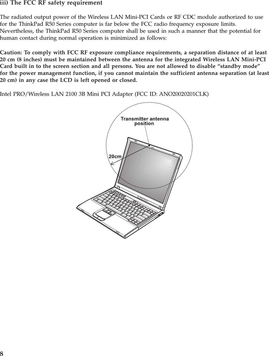 iii) The FCC RF safety requirementThe radiated output power of the Wireless LAN Mini-PCI Cards or RF CDC module authorized to usefor the ThinkPad R50 Series computer is far below the FCC radio frequency exposure limits.Nevertheless, the ThinkPad R50 Series computer shall be used in such a manner that the potential forhuman contact during normal operation is minimized as follows:Caution: To comply with FCC RF exposure compliance requirements, a separation distance of at least20 cm (8 inches) must be maintained between the antenna for the integrated Wireless LAN Mini-PCICard built in to the screen section and all persons. You are not allowed to disable “standby mode”for the power management function, if you cannot maintain the sufficient antenna separation (at least20 cm) in any case the LCD is left opened or closed.Intel PRO/Wireless LAN 2100 3B Mini PCI Adapter (FCC ID: ANO20020201CLK)8