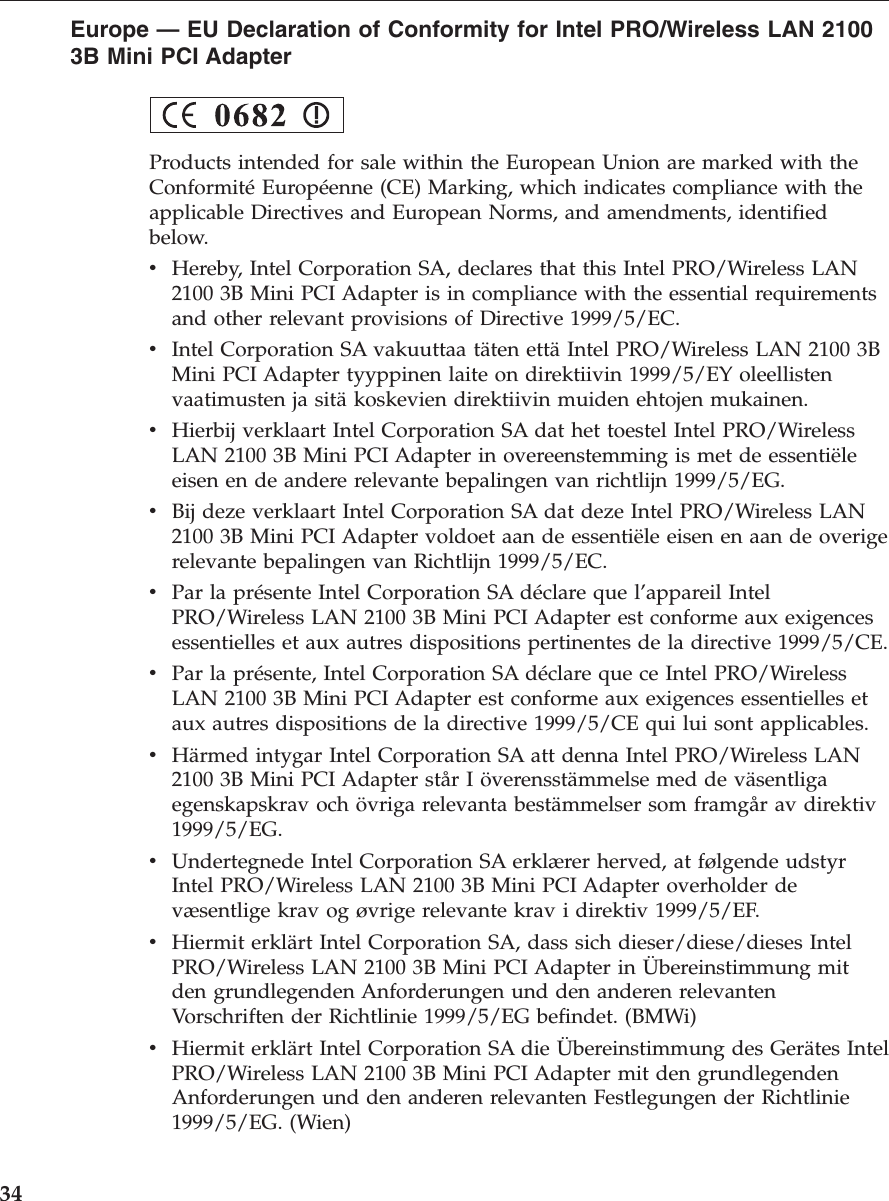 Europe — EU Declaration of Conformity for Intel PRO/Wireless LAN 21003B Mini PCI AdapterProducts intended for sale within the European Union are marked with theConformité Européenne (CE) Marking, which indicates compliance with theapplicable Directives and European Norms, and amendments, identifiedbelow.vHereby, Intel Corporation SA, declares that this Intel PRO/Wireless LAN2100 3B Mini PCI Adapter is in compliance with the essential requirementsand other relevant provisions of Directive 1999/5/EC.vIntel Corporation SA vakuuttaa täten että Intel PRO/Wireless LAN 2100 3BMini PCI Adapter tyyppinen laite on direktiivin 1999/5/EY oleellistenvaatimusten ja sitä koskevien direktiivin muiden ehtojen mukainen.vHierbij verklaart Intel Corporation SA dat het toestel Intel PRO/WirelessLAN 2100 3B Mini PCI Adapter in overeenstemming is met de essentiëleeisen en de andere relevante bepalingen van richtlijn 1999/5/EG.vBij deze verklaart Intel Corporation SA dat deze Intel PRO/Wireless LAN2100 3B Mini PCI Adapter voldoet aan de essentiële eisen en aan de overigerelevante bepalingen van Richtlijn 1999/5/EC.vPar la présente Intel Corporation SA déclare que l’appareil IntelPRO/Wireless LAN 2100 3B Mini PCI Adapter est conforme aux exigencesessentielles et aux autres dispositions pertinentes de la directive 1999/5/CE.vPar la présente, Intel Corporation SA déclare que ce Intel PRO/WirelessLAN 2100 3B Mini PCI Adapter est conforme aux exigences essentielles etaux autres dispositions de la directive 1999/5/CE qui lui sont applicables.vHärmed intygar Intel Corporation SA att denna Intel PRO/Wireless LAN2100 3B Mini PCI Adapter står I överensstämmelse med de väsentligaegenskapskrav och övriga relevanta bestämmelser som framgår av direktiv1999/5/EG.vUndertegnede Intel Corporation SA erklærer herved, at følgende udstyrIntel PRO/Wireless LAN 2100 3B Mini PCI Adapter overholder devæsentlige krav og øvrige relevante krav i direktiv 1999/5/EF.vHiermit erklärt Intel Corporation SA, dass sich dieser/diese/dieses IntelPRO/Wireless LAN 2100 3B Mini PCI Adapter in Übereinstimmung mitden grundlegenden Anforderungen und den anderen relevantenVorschriften der Richtlinie 1999/5/EG befindet. (BMWi)vHiermit erklärt Intel Corporation SA die Übereinstimmung des Gerätes IntelPRO/Wireless LAN 2100 3B Mini PCI Adapter mit den grundlegendenAnforderungen und den anderen relevanten Festlegungen der Richtlinie1999/5/EG. (Wien)34