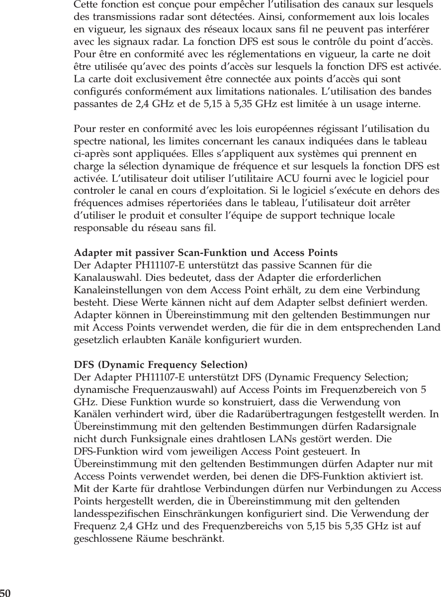 Cette fonction est conçue pour empêcher l’utilisation des canaux sur lesquelsdes transmissions radar sont détectées. Ainsi, conformement aux lois localesen vigueur, les signaux des réseaux locaux sans fil ne peuvent pas interféreravec les signaux radar. La fonction DFS est sous le contrôle du point d’accès.Pour être en conformité avec les réglementations en vigueur, la carte ne doitêtre utilisée qu’avec des points d’accès sur lesquels la fonction DFS est activée.La carte doit exclusivement être connectée aux points d’accès qui sontconfigurés conformément aux limitations nationales. L’utilisation des bandespassantes de 2,4 GHz et de 5,15 à 5,35 GHz est limitée à un usage interne.Pour rester en conformité avec les lois européennes régissant l’utilisation duspectre national, les limites concernant les canaux indiquées dans le tableauci-après sont appliquées. Elles s’appliquent aux systèmes qui prennent encharge la sélection dynamique de fréquence et sur lesquels la fonction DFS estactivée. L’utilisateur doit utiliser l’utilitaire ACU fourni avec le logiciel pourcontroler le canal en cours d’exploitation. Si le logiciel s’exécute en dehors desfréquences admises répertoriées dans le tableau, l’utilisateur doit arrêterd’utiliser le produit et consulter l’équipe de support technique localeresponsable du réseau sans fil.Adapter mit passiver Scan-Funktion und Access PointsDer Adapter PH11107-E unterstützt das passive Scannen für dieKanalauswahl. Dies bedeutet, dass der Adapter die erforderlichenKanaleinstellungen von dem Access Point erhält, zu dem eine Verbindungbesteht. Diese Werte kännen nicht auf dem Adapter selbst definiert werden.Adapter können in Übereinstimmung mit den geltenden Bestimmungen nurmit Access Points verwendet werden, die für die in dem entsprechenden Landgesetzlich erlaubten Kanäle konfiguriert wurden.DFS (Dynamic Frequency Selection)Der Adapter PH11107-E unterstützt DFS (Dynamic Frequency Selection;dynamische Frequenzauswahl) auf Access Points im Frequenzbereich von 5GHz. Diese Funktion wurde so konstruiert, dass die Verwendung vonKanälen verhindert wird, über die Radarübertragungen festgestellt werden. InÜbereinstimmung mit den geltenden Bestimmungen dürfen Radarsignalenicht durch Funksignale eines drahtlosen LANs gestört werden. DieDFS-Funktion wird vom jeweiligen Access Point gesteuert. InÜbereinstimmung mit den geltenden Bestimmungen dürfen Adapter nur mitAccess Points verwendet werden, bei denen die DFS-Funktion aktiviert ist.Mit der Karte für drahtlose Verbindungen dürfen nur Verbindungen zu AccessPoints hergestellt werden, die in Übereinstimmung mit den geltendenlandesspezifischen Einschränkungen konfiguriert sind. Die Verwendung derFrequenz 2,4 GHz und des Frequenzbereichs von 5,15 bis 5,35 GHz ist aufgeschlossene Räume beschränkt.50