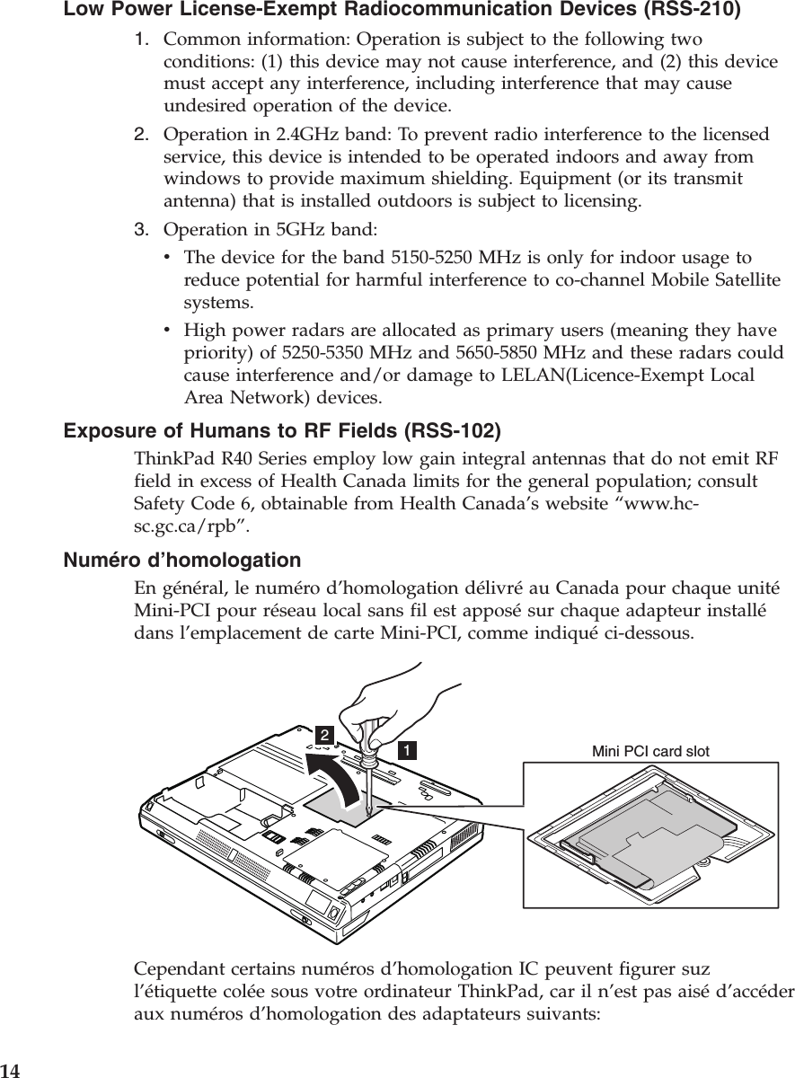 Low Power License-Exempt Radiocommunication Devices (RSS-210)1. Common information: Operation is subject to the following twoconditions: (1) this device may not cause interference, and (2) this devicemust accept any interference, including interference that may causeundesired operation of the device.2. Operation in 2.4GHz band: To prevent radio interference to the licensedservice, this device is intended to be operated indoors and away fromwindows to provide maximum shielding. Equipment (or its transmitantenna) that is installed outdoors is subject to licensing.3. Operation in 5GHz band:vThe device for the band 5150-5250 MHz is only for indoor usage toreduce potential for harmful interference to co-channel Mobile Satellitesystems.vHigh power radars are allocated as primary users (meaning they havepriority) of 5250-5350 MHz and 5650-5850 MHz and these radars couldcause interference and/or damage to LELAN(Licence-Exempt LocalArea Network) devices.Exposure of Humans to RF Fields (RSS-102)ThinkPad R40 Series employ low gain integral antennas that do not emit RFfield in excess of Health Canada limits for the general population; consultSafety Code 6, obtainable from Health Canada’s website “www.hc-sc.gc.ca/rpb”.Numéro d’homologationEn général, le numéro d’homologation délivréau Canada pour chaque unitéMini-PCI pour réseau local sans fil est apposésur chaque adapteur installédans l’emplacement de carte Mini-PCI, comme indiquéci-dessous.12Mini PCI card slotCependant certains numéros d’homologation IC peuvent figurer suzl’étiquette colée sous votre ordinateur ThinkPad, car il n’est pas aiséd’accéderaux numéros d’homologation des adaptateurs suivants:14