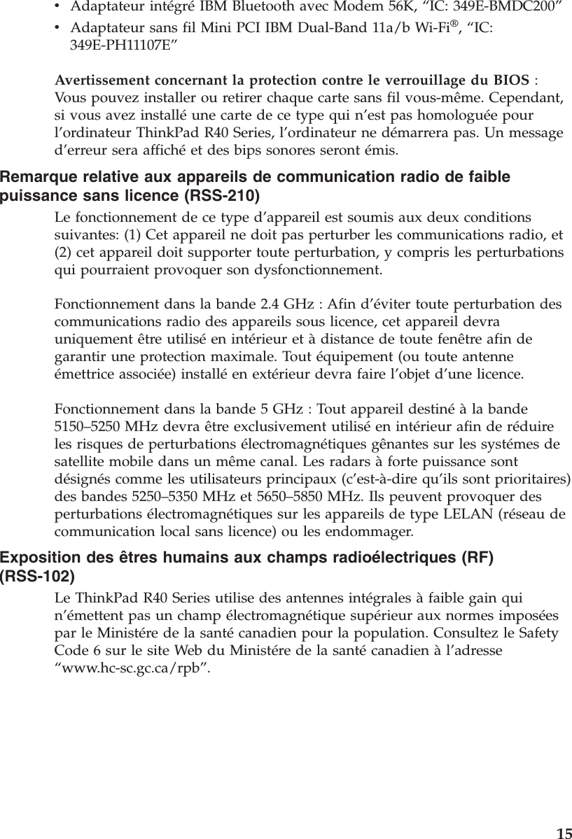 vAdaptateur intégréIBM Bluetooth avec Modem 56K, “IC: 349E-BMDC200”vAdaptateur sans fil Mini PCI IBM Dual-Band 11a/b Wi-Fi®,“IC:349E-PH11107E”Avertissement concernant la protection contre le verrouillage du BIOS :Vous pouvez installer ou retirer chaque carte sans fil vous-même. Cependant,si vous avez installéune carte de ce type qui n’est pas homologuée pourl’ordinateur ThinkPad R40 Series, l’ordinateur ne démarrera pas. Un messaged’erreur sera affichéet des bips sonores seront émis.Remarque relative aux appareils de communication radio de faiblepuissance sans licence (RSS-210)Le fonctionnement de ce type d’appareil est soumis aux deux conditionssuivantes: (1) Cet appareil ne doit pas perturber les communications radio, et(2) cet appareil doit supporter toute perturbation, y compris les perturbationsqui pourraient provoquer son dysfonctionnement.Fonctionnement dans la bande 2.4 GHz : Afin d’éviter toute perturbation descommunications radio des appareils sous licence, cet appareil devrauniquement être utiliséen intérieur et àdistance de toute fenêtre afin degarantir une protection maximale. Tout équipement (ou toute antenneémettrice associée) installéen extérieur devra faire l’objet d’une licence.Fonctionnement dans la bande 5 GHz : Tout appareil destinéàla bande5150–5250 MHz devra être exclusivement utiliséen intérieur afin de réduireles risques de perturbations électromagnétiques gênantes sur les systémes desatellite mobile dans un même canal. Les radars àforte puissance sontdésignés comme les utilisateurs principaux (c’est-à-dire qu’ils sont prioritaires)des bandes 5250–5350 MHz et 5650–5850 MHz. Ils peuvent provoquer desperturbations électromagnétiques sur les appareils de type LELAN (réseau decommunication local sans licence) ou les endommager.Exposition des êtres humains aux champs radioélectriques (RF)(RSS-102)Le ThinkPad R40 Series utilise des antennes intégrales àfaible gain quin’émettent pas un champ électromagnétique supérieur aux normes imposéespar le Ministére de la santécanadien pour la population. Consultez le SafetyCode 6 sur le site Web du Ministére de la santécanadien àl’adresse“www.hc-sc.gc.ca/rpb”.15