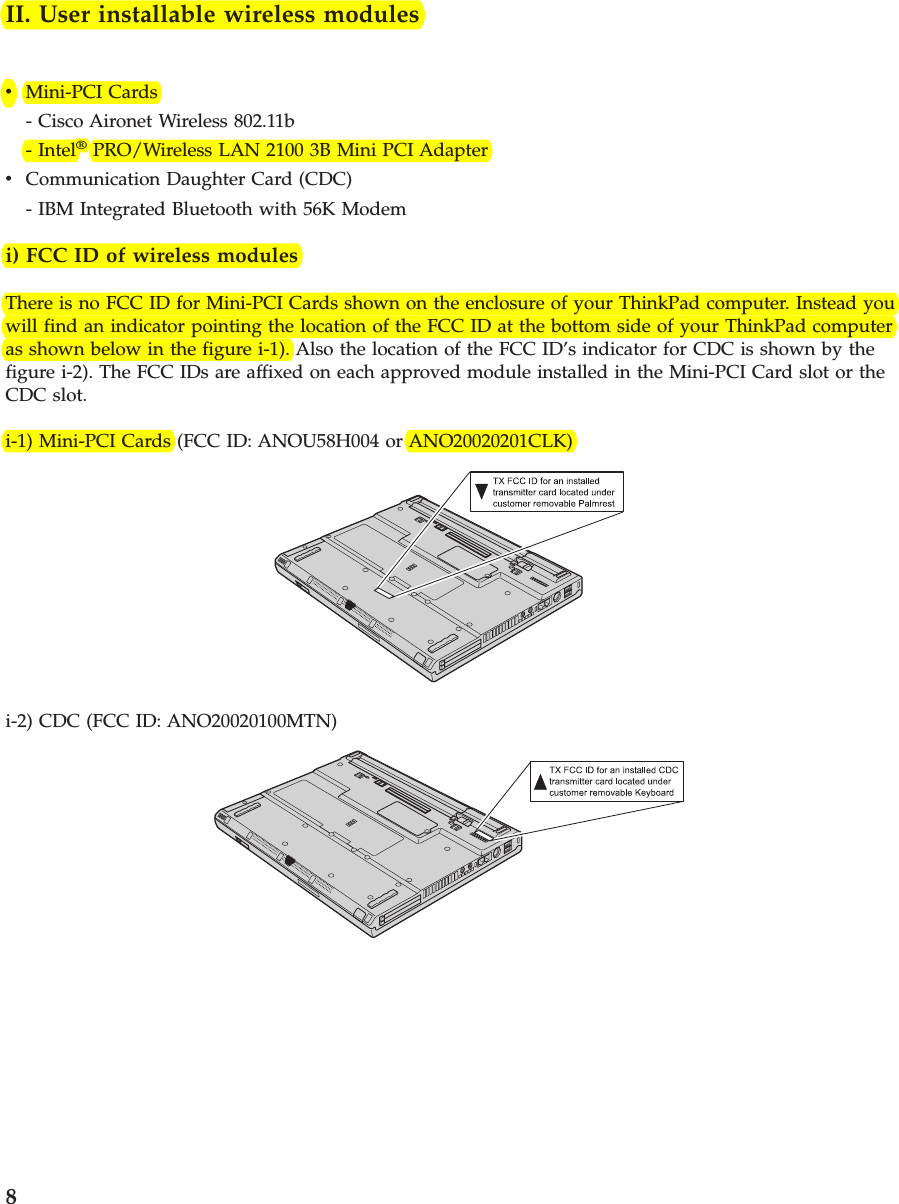 II. User installable wireless modulesvMini-PCI Cards- Cisco Aironet Wireless 802.11b- Intel®PRO/Wireless LAN 2100 3B Mini PCI AdaptervCommunication Daughter Card (CDC)- IBM Integrated Bluetooth with 56K Modemi) FCC ID of wireless modulesThere is no FCC ID for Mini-PCI Cards shown on the enclosure of your ThinkPad computer. Instead youwill find an indicator pointing the location of the FCC ID at the bottom side of your ThinkPad computeras shown below in the figure i-1). Also the location of the FCC ID’s indicator for CDC is shown by thefigure i-2). The FCC IDs are affixed on each approved module installed in the Mini-PCI Card slot or theCDC slot.i-1) Mini-PCI Cards (FCC ID: ANOU58H004 or ANO20020201CLK)i-2) CDC (FCC ID: ANO20020100MTN)8
