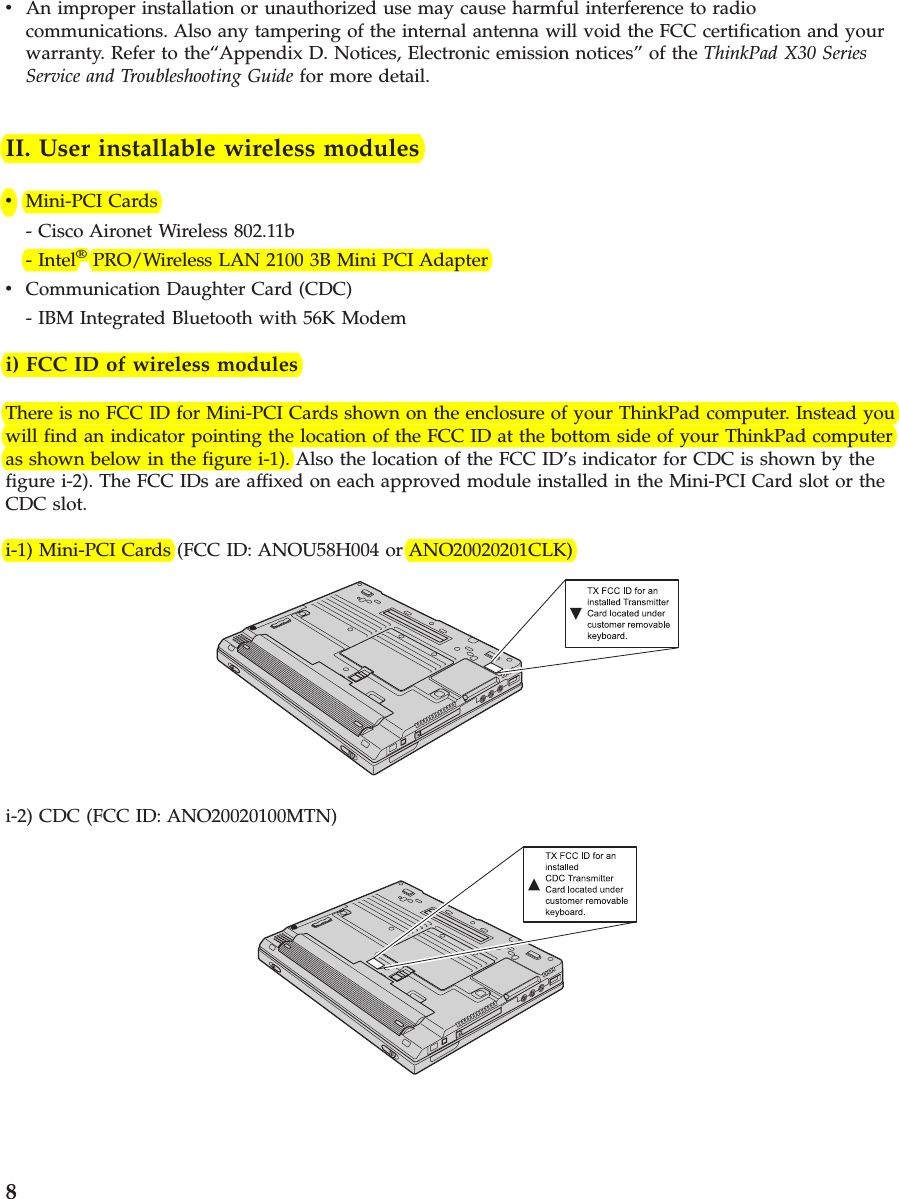 vAn improper installation or unauthorized use may cause harmful interference to radiocommunications. Also any tampering of the internal antenna will void the FCC certification and yourwarranty. Refer to the“Appendix D. Notices, Electronic emission notices” of the ThinkPad X30 SeriesService and Troubleshooting Guide for more detail.II. User installable wireless modulesvMini-PCI Cards- Cisco Aironet Wireless 802.11b- Intel®PRO/Wireless LAN 2100 3B Mini PCI AdaptervCommunication Daughter Card (CDC)- IBM Integrated Bluetooth with 56K Modemi) FCC ID of wireless modulesThere is no FCC ID for Mini-PCI Cards shown on the enclosure of your ThinkPad computer. Instead youwill find an indicator pointing the location of the FCC ID at the bottom side of your ThinkPad computeras shown below in the figure i-1). Also the location of the FCC ID’s indicator for CDC is shown by thefigure i-2). The FCC IDs are affixed on each approved module installed in the Mini-PCI Card slot or theCDC slot.i-1) Mini-PCI Cards (FCC ID: ANOU58H004 or ANO20020201CLK)i-2) CDC (FCC ID: ANO20020100MTN)8