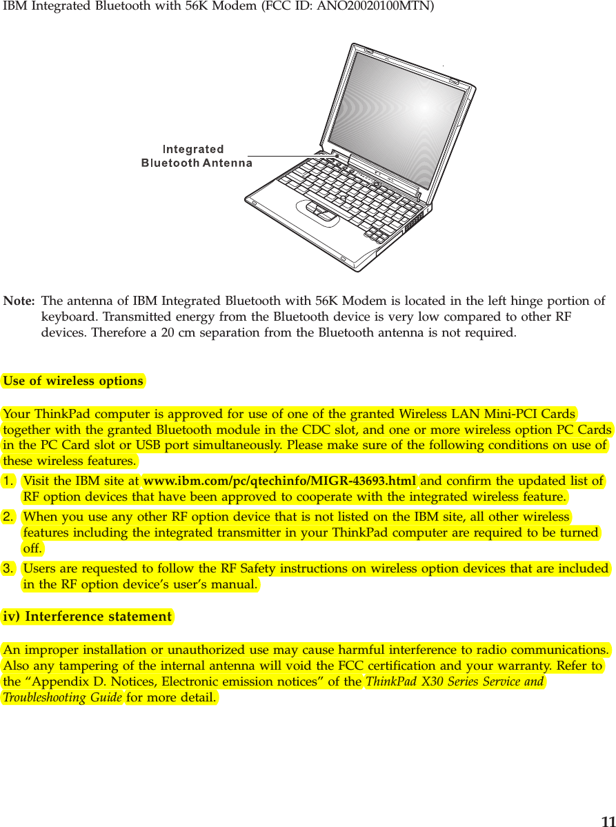 IBM Integrated Bluetooth with 56K Modem (FCC ID: ANO20020100MTN)Note: The antenna of IBM Integrated Bluetooth with 56K Modem is located in the left hinge portion ofkeyboard. Transmitted energy from the Bluetooth device is very low compared to other RFdevices. Therefore a 20 cm separation from the Bluetooth antenna is not required.Use of wireless optionsYour ThinkPad computer is approved for use of one of the granted Wireless LAN Mini-PCI Cardstogether with the granted Bluetooth module in the CDC slot, and one or more wireless option PC Cardsin the PC Card slot or USB port simultaneously. Please make sure of the following conditions on use ofthese wireless features.1. Visit the IBM site at www.ibm.com/pc/qtechinfo/MIGR-43693.html and confirm the updated list ofRF option devices that have been approved to cooperate with the integrated wireless feature.2. When you use any other RF option device that is not listed on the IBM site, all other wirelessfeatures including the integrated transmitter in your ThinkPad computer are required to be turnedoff.3. Users are requested to follow the RF Safety instructions on wireless option devices that are includedin the RF option device’s user’s manual.iv) Interference statementAn improper installation or unauthorized use may cause harmful interference to radio communications.Also any tampering of the internal antenna will void the FCC certification and your warranty. Refer tothe “Appendix D. Notices, Electronic emission notices” of the ThinkPad X30 Series Service andTroubleshooting Guide for more detail.11