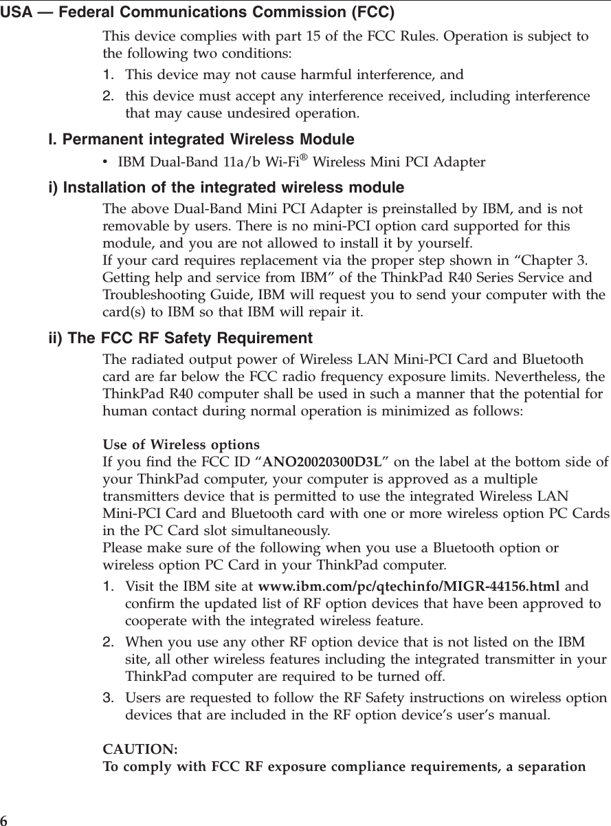 USA —Federal Communications Commission (FCC)This device complies with part 15 of the FCC Rules. Operation is subject tothe following two conditions:1. This device may not cause harmful interference, and2. this device must accept any interference received, including interferencethat may cause undesired operation.I. Permanent integrated Wireless ModulevIBM Dual-Band 11a/b Wi-Fi®Wireless Mini PCI Adapteri) Installation of the integrated wireless moduleThe above Dual-Band Mini PCI Adapter is preinstalled by IBM, and is notremovable by users. There is no mini-PCI option card supported for thismodule, and you are not allowed to install it by yourself.If your card requires replacement via the proper step shown in “Chapter 3.Getting help and service from IBM”of the ThinkPad R40 Series Service andTroubleshooting Guide, IBM will request you to send your computer with thecard(s) to IBM so that IBM will repair it.ii) The FCC RF Safety RequirementThe radiated output power of Wireless LAN Mini-PCI Card and Bluetoothcard are far below the FCC radio frequency exposure limits. Nevertheless, theThinkPad R40 computer shall be used in such a manner that the potential forhuman contact during normal operation is minimized as follows:Use of Wireless optionsIf you find the FCC ID “ANO20020300D3L”on the label at the bottom side ofyour ThinkPad computer, your computer is approved as a multipletransmitters device that is permitted to use the integrated Wireless LANMini-PCI Card and Bluetooth card with one or more wireless option PC Cardsin the PC Card slot simultaneously.Please make sure of the following when you use a Bluetooth option orwireless option PC Card in your ThinkPad computer.1. Visit the IBM site at www.ibm.com/pc/qtechinfo/MIGR-44156.html andconfirm the updated list of RF option devices that have been approved tocooperate with the integrated wireless feature.2. When you use any other RF option device that is not listed on the IBMsite, all other wireless features including the integrated transmitter in yourThinkPad computer are required to be turned off.3. Users are requested to follow the RF Safety instructions on wireless optiondevices that are included in the RF option device’s user’s manual.CAUTION:To comply with FCC RF exposure compliance requirements, a separation6