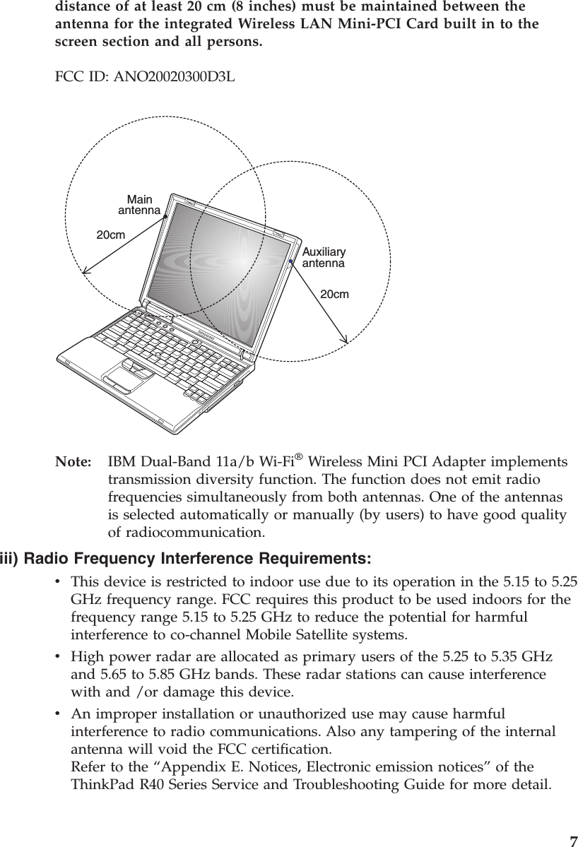 distance of at least 20 cm (8 inches) must be maintained between theantenna for the integrated Wireless LAN Mini-PCI Card built in to thescreen section and all persons.FCC ID: ANO20020300D3LMain20cm20cmAuxiliaryantennaantennaNote: IBM Dual-Band 11a/b Wi-Fi®Wireless Mini PCI Adapter implementstransmission diversity function. The function does not emit radiofrequencies simultaneously from both antennas. One of the antennasis selected automatically or manually (by users) to have good qualityof radiocommunication.iii) Radio Frequency Interference Requirements:vThis device is restricted to indoor use due to its operation in the 5.15 to 5.25GHz frequency range. FCC requires this product to be used indoors for thefrequency range 5.15 to 5.25 GHz to reduce the potential for harmfulinterference to co-channel Mobile Satellite systems.vHigh power radar are allocated as primary users of the 5.25 to 5.35 GHzand 5.65 to 5.85 GHz bands. These radar stations can cause interferencewith and /or damage this device.vAn improper installation or unauthorized use may cause harmfulinterference to radio communications. Also any tampering of the internalantenna will void the FCC certification.Refer to the “Appendix E. Notices, Electronic emission notices”of theThinkPad R40 Series Service and Troubleshooting Guide for more detail.7