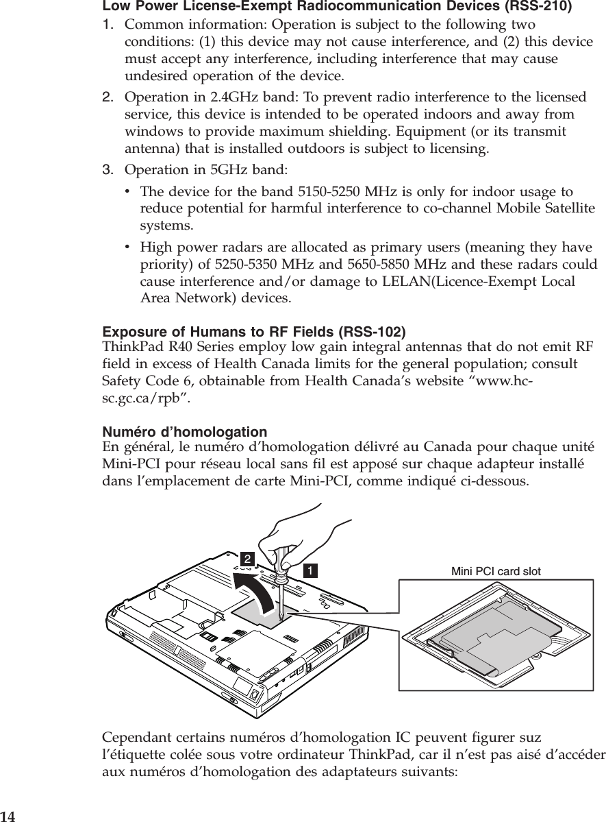Low Power License-Exempt Radiocommunication Devices (RSS-210)1. Common information: Operation is subject to the following twoconditions: (1) this device may not cause interference, and (2) this devicemust accept any interference, including interference that may causeundesired operation of the device.2. Operation in 2.4GHz band: To prevent radio interference to the licensedservice, this device is intended to be operated indoors and away fromwindows to provide maximum shielding. Equipment (or its transmitantenna) that is installed outdoors is subject to licensing.3. Operation in 5GHz band:vThe device for the band 5150-5250 MHz is only for indoor usage toreduce potential for harmful interference to co-channel Mobile Satellitesystems.vHigh power radars are allocated as primary users (meaning they havepriority) of 5250-5350 MHz and 5650-5850 MHz and these radars couldcause interference and/or damage to LELAN(Licence-Exempt LocalArea Network) devices.Exposure of Humans to RF Fields (RSS-102)ThinkPad R40 Series employ low gain integral antennas that do not emit RFfield in excess of Health Canada limits for the general population; consultSafety Code 6, obtainable from Health Canada’s website “www.hc-sc.gc.ca/rpb”.Numéro d’homologationEn général, le numéro d’homologation délivréau Canada pour chaque unitéMini-PCI pour réseau local sans fil est apposésur chaque adapteur installédans l’emplacement de carte Mini-PCI, comme indiquéci-dessous.12Mini PCI card slotCependant certains numéros d’homologation IC peuvent figurer suzl’étiquette colée sous votre ordinateur ThinkPad, car il n’est pas aiséd’accéderaux numéros d’homologation des adaptateurs suivants:14