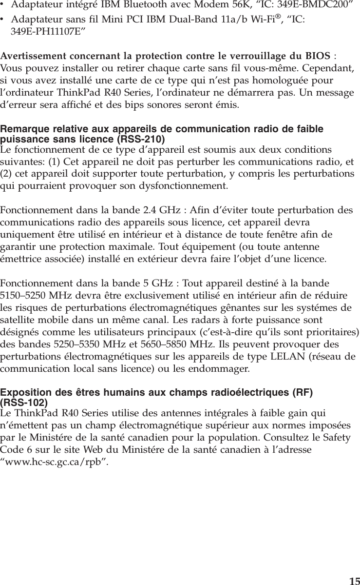 vAdaptateur intégréIBM Bluetooth avec Modem 56K, “IC: 349E-BMDC200”vAdaptateur sans fil Mini PCI IBM Dual-Band 11a/b Wi-Fi®,“IC:349E-PH11107E”Avertissement concernant la protection contre le verrouillage du BIOS :Vous pouvez installer ou retirer chaque carte sans fil vous-même. Cependant,si vous avez installéune carte de ce type qui n’est pas homologuée pourl’ordinateur ThinkPad R40 Series, l’ordinateur ne démarrera pas. Un messaged’erreur sera affichéet des bips sonores seront émis.Remarque relative aux appareils de communication radio de faiblepuissance sans licence (RSS-210)Le fonctionnement de ce type d’appareil est soumis aux deux conditionssuivantes: (1) Cet appareil ne doit pas perturber les communications radio, et(2) cet appareil doit supporter toute perturbation, y compris les perturbationsqui pourraient provoquer son dysfonctionnement.Fonctionnement dans la bande 2.4 GHz : Afin d’éviter toute perturbation descommunications radio des appareils sous licence, cet appareil devrauniquement être utiliséen intérieur et àdistance de toute fenêtre afin degarantir une protection maximale. Tout équipement (ou toute antenneémettrice associée) installéen extérieur devra faire l’objet d’une licence.Fonctionnement dans la bande 5 GHz : Tout appareil destinéàla bande5150–5250 MHz devra être exclusivement utiliséen intérieur afin de réduireles risques de perturbations électromagnétiques gênantes sur les systémes desatellite mobile dans un même canal. Les radars àforte puissance sontdésignés comme les utilisateurs principaux (c’est-à-dire qu’ils sont prioritaires)des bandes 5250–5350 MHz et 5650–5850 MHz. Ils peuvent provoquer desperturbations électromagnétiques sur les appareils de type LELAN (réseau decommunication local sans licence) ou les endommager.Exposition des êtres humains aux champs radioélectriques (RF)(RSS-102)Le ThinkPad R40 Series utilise des antennes intégrales àfaible gain quin’émettent pas un champ électromagnétique supérieur aux normes imposéespar le Ministére de la santécanadien pour la population. Consultez le SafetyCode 6 sur le site Web du Ministére de la santécanadien àl’adresse“www.hc-sc.gc.ca/rpb”.15