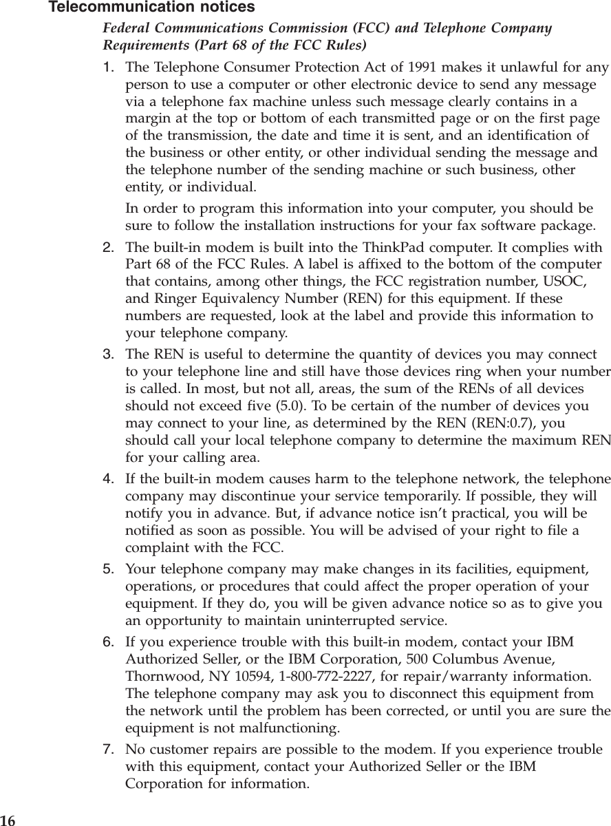 Telecommunication noticesFederal Communications Commission (FCC) and Telephone CompanyRequirements (Part 68 of the FCC Rules)1. The Telephone Consumer Protection Act of 1991 makes it unlawful for anyperson to use a computer or other electronic device to send any messagevia a telephone fax machine unless such message clearly contains in amargin at the top or bottom of each transmitted page or on the first pageof the transmission, the date and time it is sent, and an identification ofthe business or other entity, or other individual sending the message andthe telephone number of the sending machine or such business, otherentity, or individual.In order to program this information into your computer, you should besure to follow the installation instructions for your fax software package.2. The built-in modem is built into the ThinkPad computer. It complies withPart 68 of the FCC Rules. A label is affixed to the bottom of the computerthat contains, among other things, the FCC registration number, USOC,and Ringer Equivalency Number (REN) for this equipment. If thesenumbers are requested, look at the label and provide this information toyour telephone company.3. The REN is useful to determine the quantity of devices you may connectto your telephone line and still have those devices ring when your numberis called. In most, but not all, areas, the sum of the RENs of all devicesshould not exceed five (5.0). To be certain of the number of devices youmay connect to your line, as determined by the REN (REN:0.7), youshould call your local telephone company to determine the maximum RENfor your calling area.4. If the built-in modem causes harm to the telephone network, the telephonecompany may discontinue your service temporarily. If possible, they willnotify you in advance. But, if advance notice isn’t practical, you will benotified as soon as possible. You will be advised of your right to file acomplaint with the FCC.5. Your telephone company may make changes in its facilities, equipment,operations, or procedures that could affect the proper operation of yourequipment. If they do, you will be given advance notice so as to give youan opportunity to maintain uninterrupted service.6. If you experience trouble with this built-in modem, contact your IBMAuthorized Seller, or the IBM Corporation, 500 Columbus Avenue,Thornwood, NY 10594, 1-800-772-2227, for repair/warranty information.The telephone company may ask you to disconnect this equipment fromthe network until the problem has been corrected, or until you are sure theequipment is not malfunctioning.7. No customer repairs are possible to the modem. If you experience troublewith this equipment, contact your Authorized Seller or the IBMCorporation for information.16