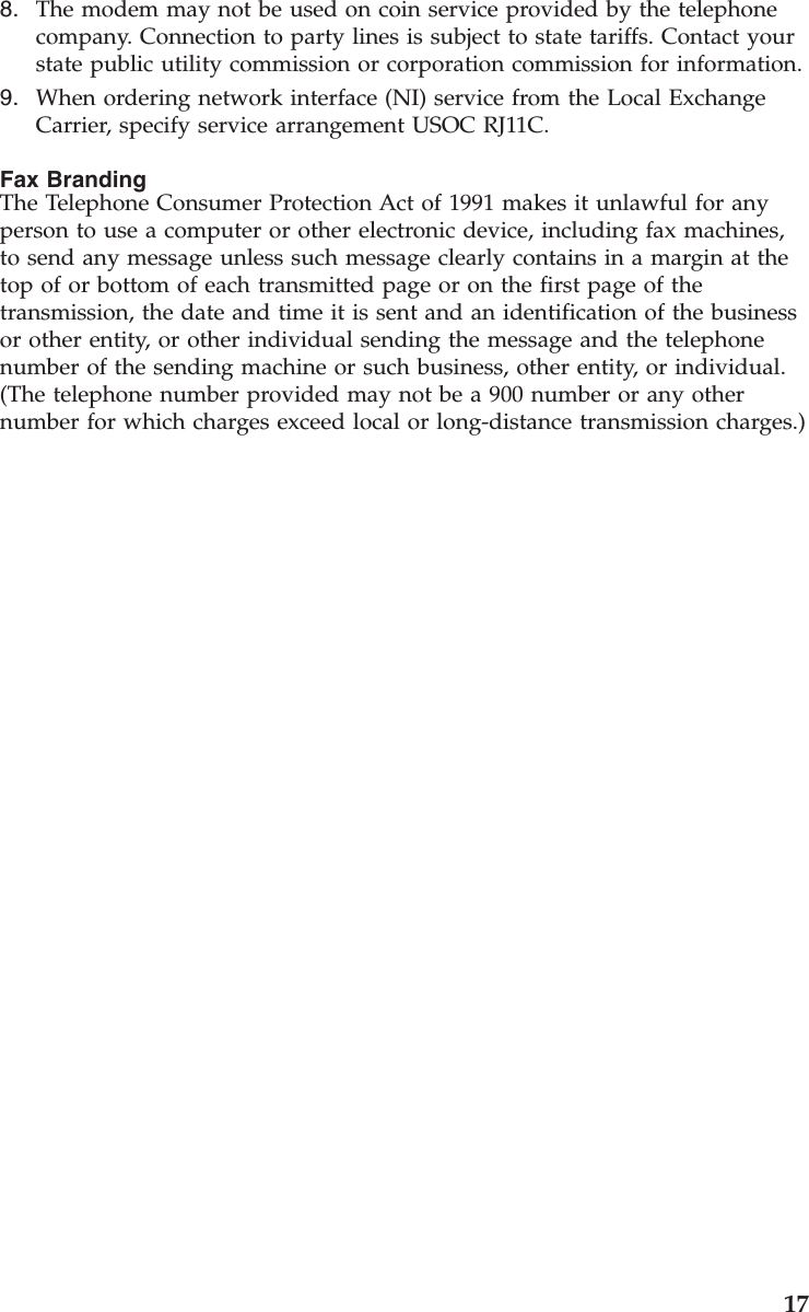 8. The modem may not be used on coin service provided by the telephonecompany. Connection to party lines is subject to state tariffs. Contact yourstate public utility commission or corporation commission for information.9. When ordering network interface (NI) service from the Local ExchangeCarrier, specify service arrangement USOC RJ11C.Fax BrandingThe Telephone Consumer Protection Act of 1991 makes it unlawful for anyperson to use a computer or other electronic device, including fax machines,to send any message unless such message clearly contains in a margin at thetop of or bottom of each transmitted page or on the first page of thetransmission, the date and time it is sent and an identification of the businessor other entity, or other individual sending the message and the telephonenumber of the sending machine or such business, other entity, or individual.(The telephone number provided may not be a 900 number or any othernumber for which charges exceed local or long-distance transmission charges.)17