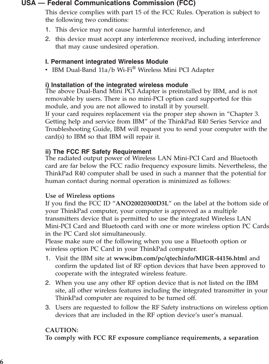 USA —Federal Communications Commission (FCC)This device complies with part 15 of the FCC Rules. Operation is subject tothe following two conditions:1. This device may not cause harmful interference, and2. this device must accept any interference received, including interferencethat may cause undesired operation.I. Permanent integrated Wireless ModulevIBM Dual-Band 11a/b Wi-Fi®Wireless Mini PCI Adapteri) Installation of the integrated wireless moduleThe above Dual-Band Mini PCI Adapter is preinstalled by IBM, and is notremovable by users. There is no mini-PCI option card supported for thismodule, and you are not allowed to install it by yourself.If your card requires replacement via the proper step shown in “Chapter 3.Getting help and service from IBM”of the ThinkPad R40 Series Service andTroubleshooting Guide, IBM will request you to send your computer with thecard(s) to IBM so that IBM will repair it.ii) The FCC RF Safety RequirementThe radiated output power of Wireless LAN Mini-PCI Card and Bluetoothcard are far below the FCC radio frequency exposure limits. Nevertheless, theThinkPad R40 computer shall be used in such a manner that the potential forhuman contact during normal operation is minimized as follows:Use of Wireless optionsIf you find the FCC ID “ANO20020300D3L”on the label at the bottom side ofyour ThinkPad computer, your computer is approved as a multipletransmitters device that is permitted to use the integrated Wireless LANMini-PCI Card and Bluetooth card with one or more wireless option PC Cardsin the PC Card slot simultaneously.Please make sure of the following when you use a Bluetooth option orwireless option PC Card in your ThinkPad computer.1. Visit the IBM site at www.ibm.com/pc/qtechinfo/MIGR-44156.html andconfirm the updated list of RF option devices that have been approved tocooperate with the integrated wireless feature.2. When you use any other RF option device that is not listed on the IBMsite, all other wireless features including the integrated transmitter in yourThinkPad computer are required to be turned off.3. Users are requested to follow the RF Safety instructions on wireless optiondevices that are included in the RF option device’s user’s manual.CAUTION:To comply with FCC RF exposure compliance requirements, a separation6