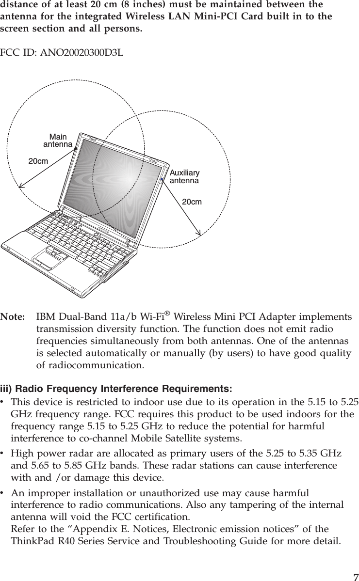 distance of at least 20 cm (8 inches) must be maintained between theantenna for the integrated Wireless LAN Mini-PCI Card built in to thescreen section and all persons.FCC ID: ANO20020300D3LMain20cm20cmAuxiliaryantennaantennaNote: IBM Dual-Band 11a/b Wi-Fi®Wireless Mini PCI Adapter implementstransmission diversity function. The function does not emit radiofrequencies simultaneously from both antennas. One of the antennasis selected automatically or manually (by users) to have good qualityof radiocommunication.iii) Radio Frequency Interference Requirements:vThis device is restricted to indoor use due to its operation in the 5.15 to 5.25GHz frequency range. FCC requires this product to be used indoors for thefrequency range 5.15 to 5.25 GHz to reduce the potential for harmfulinterference to co-channel Mobile Satellite systems.vHigh power radar are allocated as primary users of the 5.25 to 5.35 GHzand 5.65 to 5.85 GHz bands. These radar stations can cause interferencewith and /or damage this device.vAn improper installation or unauthorized use may cause harmfulinterference to radio communications. Also any tampering of the internalantenna will void the FCC certification.Refer to the “Appendix E. Notices, Electronic emission notices”of theThinkPad R40 Series Service and Troubleshooting Guide for more detail.7