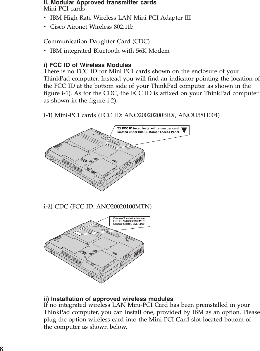 II. Modular Approved transmitter cardsMini PCI cardsvIBM High Rate Wireless LAN Mini PCI Adapter IIIvCisco Aironet Wireless 802.11bCommunication Daughter Card (CDC)vIBM integrated Bluetooth with 56K Modemi) FCC ID of Wireless ModulesThere is no FCC ID for Mini PCI cards shown on the enclosure of yourThinkPad computer. Instead you will find an indicator pointing the location ofthe FCC ID at the bottom side of your ThinkPad computer as shown in thefigure i-1). As for the CDC, the FCC ID is affixed on your ThinkPad computeras shown in the figure i-2).i-1) Mini-PCI cards (FCC ID: ANO20020200BRX, ANOU58H004)i-2) CDC (FCC ID: ANO20020100MTN)Contains Transmitter ModuleFCC ID: ANO20020100MTNCanada IC: 349E-BMDC200ii) Installation of approved wireless modulesIf no integrated wireless LAN Mini-PCI Card has been preinstalled in yourThinkPad computer, you can install one, provided by IBM as an option. Pleaseplug the option wireless card into the Mini-PCI Card slot located bottom ofthe computer as shown below.8