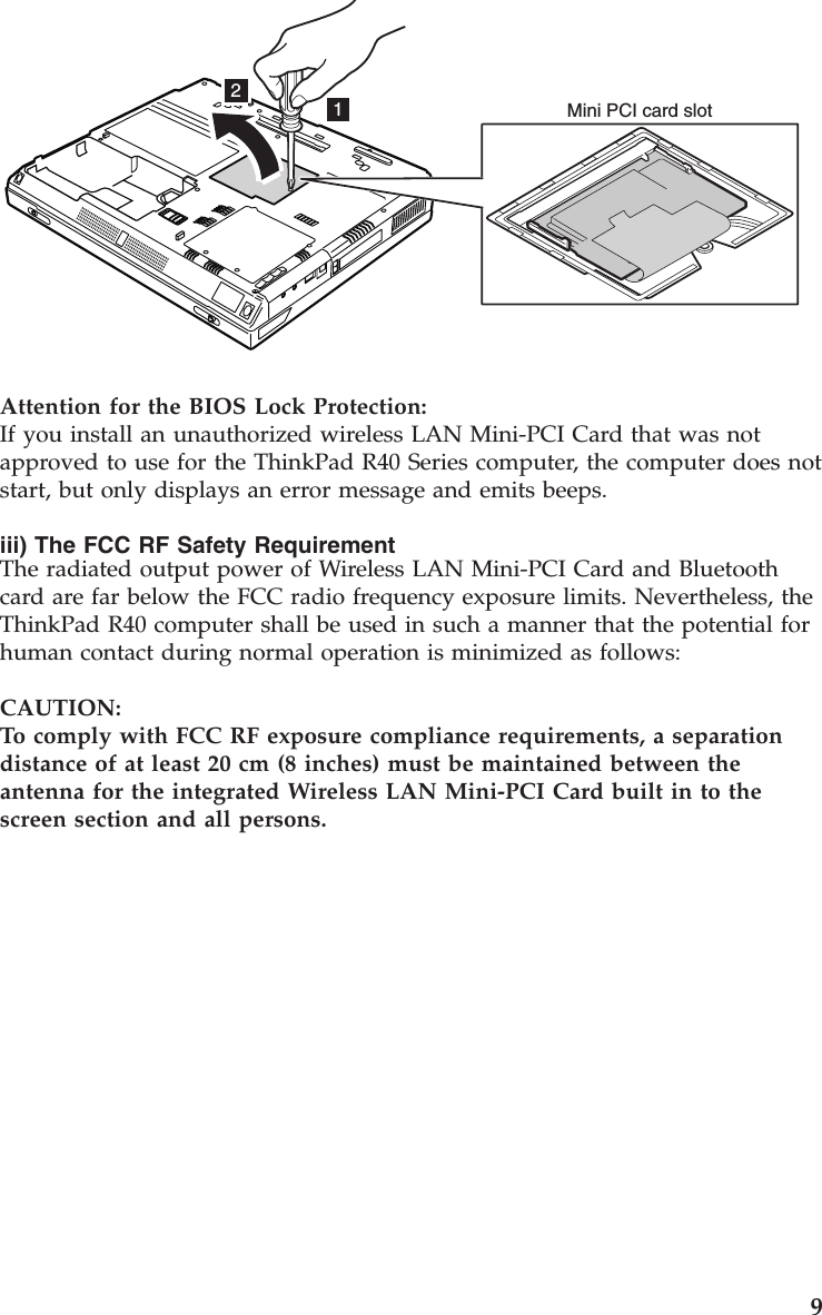 12Mini PCI card slotAttention for the BIOS Lock Protection:If you install an unauthorized wireless LAN Mini-PCI Card that was notapproved to use for the ThinkPad R40 Series computer, the computer does notstart, but only displays an error message and emits beeps.iii) The FCC RF Safety RequirementThe radiated output power of Wireless LAN Mini-PCI Card and Bluetoothcard are far below the FCC radio frequency exposure limits. Nevertheless, theThinkPad R40 computer shall be used in such a manner that the potential forhuman contact during normal operation is minimized as follows:CAUTION:To comply with FCC RF exposure compliance requirements, a separationdistance of at least 20 cm (8 inches) must be maintained between theantenna for the integrated Wireless LAN Mini-PCI Card built in to thescreen section and all persons.9