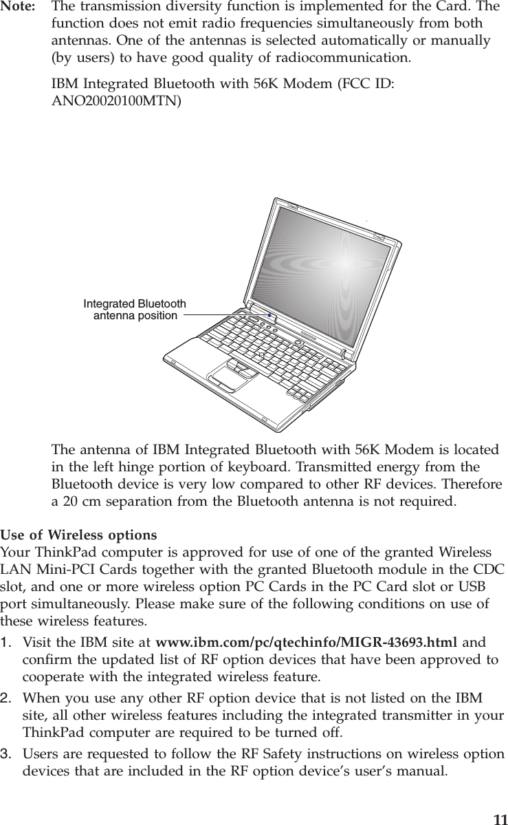 Note: The transmission diversity function is implemented for the Card. Thefunction does not emit radio frequencies simultaneously from bothantennas. One of the antennas is selected automatically or manually(by users) to have good quality of radiocommunication.IBM Integrated Bluetooth with 56K Modem (FCC ID:ANO20020100MTN)Integrated Bluetoothantenna positionThe antenna of IBM Integrated Bluetooth with 56K Modem is locatedin the left hinge portion of keyboard. Transmitted energy from theBluetooth device is very low compared to other RF devices. Thereforea 20 cm separation from the Bluetooth antenna is not required.Use of Wireless optionsYour ThinkPad computer is approved for use of one of the granted WirelessLAN Mini-PCI Cards together with the granted Bluetooth module in the CDCslot, and one or more wireless option PC Cards in the PC Card slot or USBport simultaneously. Please make sure of the following conditions on use ofthese wireless features.1. Visit the IBM site at www.ibm.com/pc/qtechinfo/MIGR-43693.html andconfirm the updated list of RF option devices that have been approved tocooperate with the integrated wireless feature.2. When you use any other RF option device that is not listed on the IBMsite, all other wireless features including the integrated transmitter in yourThinkPad computer are required to be turned off.3. Users are requested to follow the RF Safety instructions on wireless optiondevices that are included in the RF option device’s user’s manual.11
