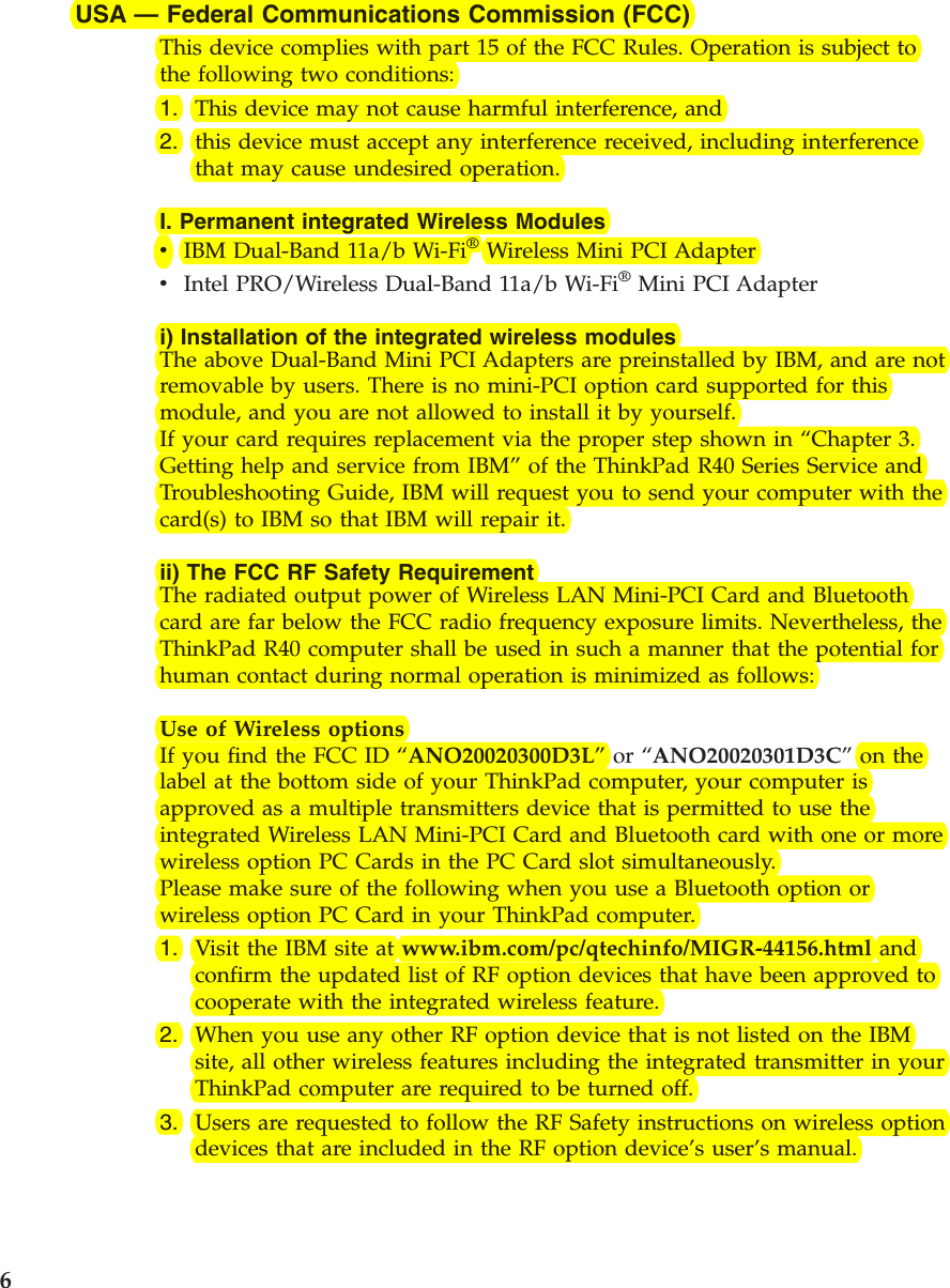 USA —Federal Communications Commission (FCC)This device complies with part 15 of the FCC Rules. Operation is subject tothe following two conditions:1. This device may not cause harmful interference, and2. this device must accept any interference received, including interferencethat may cause undesired operation.I. Permanent integrated Wireless ModulesvIBM Dual-Band 11a/b Wi-Fi®Wireless Mini PCI AdaptervIntel PRO/Wireless Dual-Band 11a/b Wi-Fi®Mini PCI Adapteri) Installation of the integrated wireless modulesThe above Dual-Band Mini PCI Adapters are preinstalled by IBM, and are notremovable by users. There is no mini-PCI option card supported for thismodule, and you are not allowed to install it by yourself.If your card requires replacement via the proper step shown in “Chapter 3.Getting help and service from IBM”of the ThinkPad R40 Series Service andTroubleshooting Guide, IBM will request you to send your computer with thecard(s) to IBM so that IBM will repair it.ii) The FCC RF Safety RequirementThe radiated output power of Wireless LAN Mini-PCI Card and Bluetoothcard are far below the FCC radio frequency exposure limits. Nevertheless, theThinkPad R40 computer shall be used in such a manner that the potential forhuman contact during normal operation is minimized as follows:Use of Wireless optionsIf you find the FCC ID “ANO20020300D3L”or “ANO20020301D3C”on thelabel at the bottom side of your ThinkPad computer, your computer isapproved as a multiple transmitters device that is permitted to use theintegrated Wireless LAN Mini-PCI Card and Bluetooth card with one or morewireless option PC Cards in the PC Card slot simultaneously.Please make sure of the following when you use a Bluetooth option orwireless option PC Card in your ThinkPad computer.1. Visit the IBM site at www.ibm.com/pc/qtechinfo/MIGR-44156.html andconfirm the updated list of RF option devices that have been approved tocooperate with the integrated wireless feature.2. When you use any other RF option device that is not listed on the IBMsite, all other wireless features including the integrated transmitter in yourThinkPad computer are required to be turned off.3. Users are requested to follow the RF Safety instructions on wireless optiondevices that are included in the RF option device’s user’s manual.6