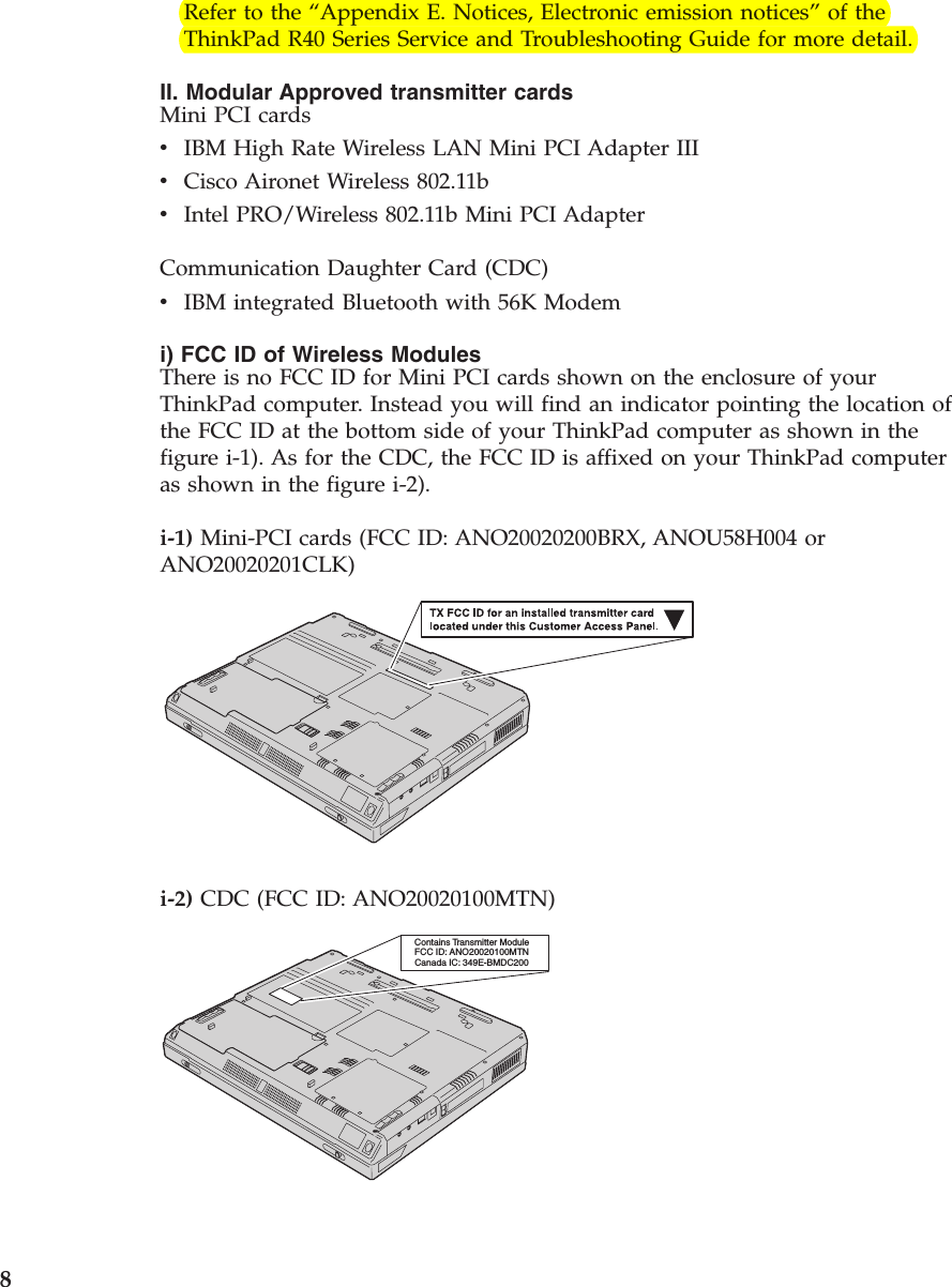 Refer to the “Appendix E. Notices, Electronic emission notices”of theThinkPad R40 Series Service and Troubleshooting Guide for more detail.II. Modular Approved transmitter cardsMini PCI cardsvIBM High Rate Wireless LAN Mini PCI Adapter IIIvCisco Aironet Wireless 802.11bvIntel PRO/Wireless 802.11b Mini PCI AdapterCommunication Daughter Card (CDC)vIBM integrated Bluetooth with 56K Modemi) FCC ID of Wireless ModulesThere is no FCC ID for Mini PCI cards shown on the enclosure of yourThinkPad computer. Instead you will find an indicator pointing the location ofthe FCC ID at the bottom side of your ThinkPad computer as shown in thefigure i-1). As for the CDC, the FCC ID is affixed on your ThinkPad computeras shown in the figure i-2).i-1) Mini-PCI cards (FCC ID: ANO20020200BRX, ANOU58H004 orANO20020201CLK)i-2) CDC (FCC ID: ANO20020100MTN)Contains Transmitter ModuleFCC ID: ANO20020100MTNCanada IC: 349E-BMDC2008