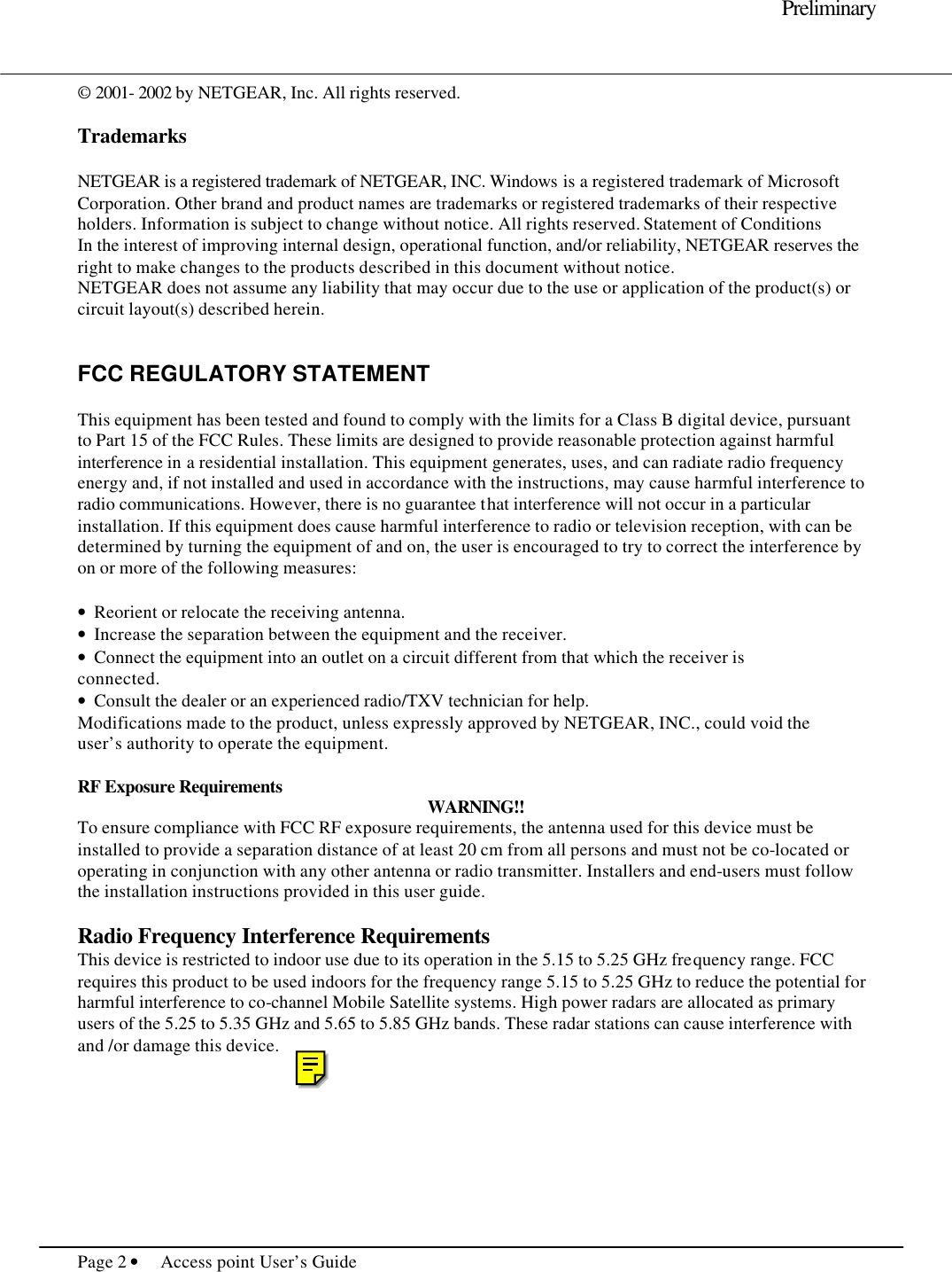     Preliminary  Page 2 • Access point User’s Guide     © 2001- 2002 by NETGEAR, Inc. All rights reserved.   Trademarks  NETGEAR is a registered trademark of NETGEAR, INC. Windows is a registered trademark of Microsoft Corporation. Other brand and product names are trademarks or registered trademarks of their respective holders. Information is subject to change without notice. All rights reserved. Statement of Conditions In the interest of improving internal design, operational function, and/or reliability, NETGEAR reserves the right to make changes to the products described in this document without notice. NETGEAR does not assume any liability that may occur due to the use or application of the product(s) or circuit layout(s) described herein.   FCC REGULATORY STATEMENT  This equipment has been tested and found to comply with the limits for a Class B digital device, pursuant to Part 15 of the FCC Rules. These limits are designed to provide reasonable protection against harmful interference in a residential installation. This equipment generates, uses, and can radiate radio frequency energy and, if not installed and used in accordance with the instructions, may cause harmful interference to radio communications. However, there is no guarantee that interference will not occur in a particular installation. If this equipment does cause harmful interference to radio or television reception, with can be determined by turning the equipment of and on, the user is encouraged to try to correct the interference by on or more of the following measures:  •  Reorient or relocate the receiving antenna. •  Increase the separation between the equipment and the receiver. •  Connect the equipment into an outlet on a circuit different from that which the receiver is connected. •  Consult the dealer or an experienced radio/TXV technician for help. Modifications made to the product, unless expressly approved by NETGEAR, INC., could void the user’s authority to operate the equipment.  RF Exposure Requirements WARNING!! To ensure compliance with FCC RF exposure requirements, the antenna used for this device must be installed to provide a separation distance of at least 20 cm from all persons and must not be co-located or operating in conjunction with any other antenna or radio transmitter. Installers and end-users must follow the installation instructions provided in this user guide.  Radio Frequency Interference Requirements This device is restricted to indoor use due to its operation in the 5.15 to 5.25 GHz frequency range. FCC requires this product to be used indoors for the frequency range 5.15 to 5.25 GHz to reduce the potential for harmful interference to co-channel Mobile Satellite systems. High power radars are allocated as primary users of the 5.25 to 5.35 GHz and 5.65 to 5.85 GHz bands. These radar stations can cause interference with and /or damage this device.  